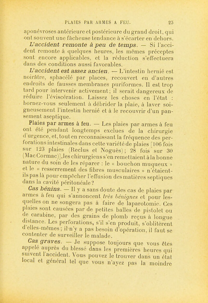 PLAIES PAH AHMES A FEU. 23 aponévroses antérieure et postérieure du grand droit, qui ont souvent une fâcheuse tendance à s'écarter en dehors. L'accident remonte à peu de temps. — Si l'acci- dent remonte à quelques heures, les mêmes préceptes sont .encore applicables, et la réduction s'effectuera dans des conditions aussi favorables. L'accident est assez ancien. — L'intestin hernié est noirâtre, sphacélé par places, recouvert en d'autres endroits de fausses membranes puriformes. Il est trop tard pour intervenir activement; il serait dangereux de réduire l'éviscération. Laissez les choses en l'état : bornez-vous seulement à débrider la plaie, à laver soi- gneusement l'intestin hernié et à le recouvrir d'un pan- sement aseptique. Plaies par armes à feu. — Les plaies par armes à feu ont été pendant longtemps exclues de la chirurgie d'urgence, et, tout en reconnaissant la fi'équence des per- forations intestinales dans cette variété de plaies [106 fois sur 123 plaies (Reclus et Noguès) ; 28 fois sur 30 ( Mac Cormac)] ,les chirurgiens s'en remet talent à la bonne nature du soin de les réparer : le « bouchon muqueux » et le (( resserrement des fibres musculaires >> n'étaient- ils pas là pour empêcher l'effusion des matières septiques dans la cavité péritonéale? Cas bénins. — Il y a sans doute des cas de plaies par armes à feu qui s'annoncent très bénignes et pour les- quelles on ne songera pas à faire de laparotomie. Ces plaies sont causées par de petites balles de pistolet ou de carabine, par des grains de plomb reçus à longue distance. Les perforations, s'il s'en produit, s'oblitèrent d elles-mêmes; il n'y a pas besoin d'opération, il faut se contenter de surveiller le malade. Cas graves. — Je suppose toujours que vous êtes appelé auprès du blessé dans les premières heures qui suivent l'accident. Vous pouvez le trouver dans un étal local et général tel que vous n'ayez pas la moindre