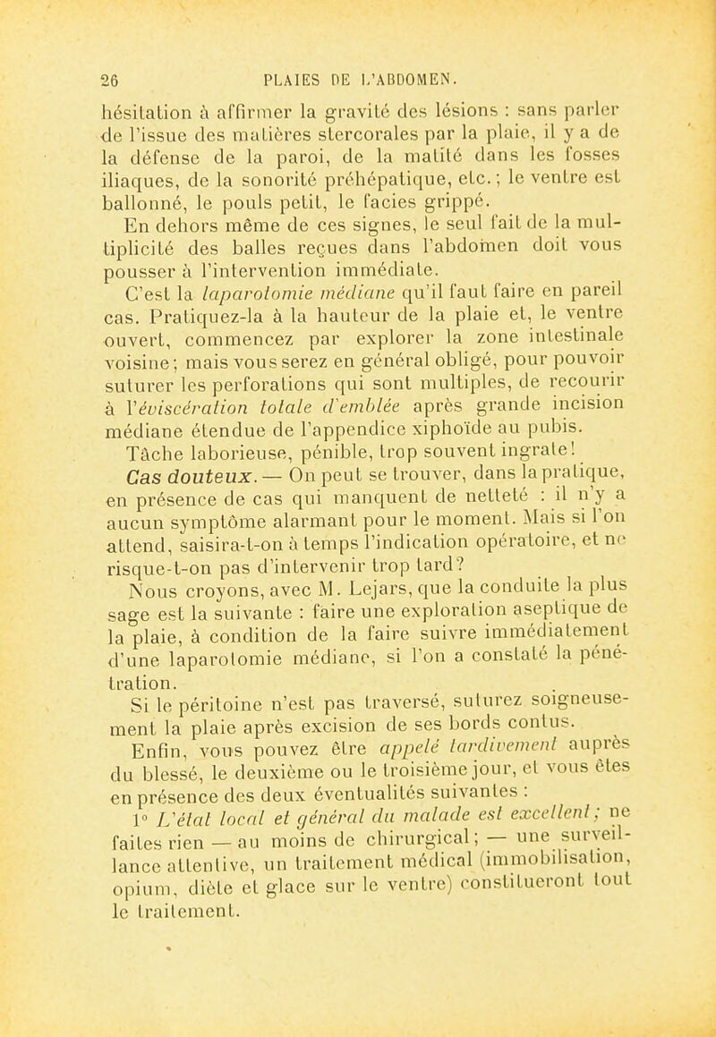 hésilation à affirmer la gravité des lésions : sans parler de l'issue des maLicres sLercorales par la plaie, il y a de la défense de la paroi, de la malité dans les fosses iliaques, de la sonorité préhépalique, etc.; le ventre est ballonné, le pouls petit, le faciès grippé. En dehors même de ces signes, le seul fait de la mul- tiplicité des balles reçues dans l'abdoinen doit vous pousser à l'intervention immédiate. C'est la laparolomie médiane qu'il faut faire en pareil cas. Pratiquez-la à la hauteur de la plaie et, le ventre ouvert, commencez par explorer la zone intestinale A'oisine ; mais vous serez en général obligé, pour pouvoh' suturer les perforations qui sont multiples, de recouru- à Véviscéralion totale cVemblée après grande incision médiane étendue de l'appendice xiphoïde au pubis. Tache laborieuse, pénible, trop souvent ingrate! Cas douteux. — On peut se trouver, dans la pratique, en présence de cas qui manquent de netteté : il n'y a aucun symptôme alarmant pour le moment. Mais si l'on attend, saisira-t-on à temps l'indication opératoire, et no risque-t-on pas d'intervenir trop tard? Nous croyons, avec M. Lejars, que la conduite la plus sage est la suivante : faire une exploration aseptique de la plaie, à condition de la faire suivre immédiatement d'une laparolomie médiane, si l'on a constaté la péné- tration. Si le péritoine n'est pas traversé, suturez soigneuse- ment la plaie après excision de ses bords conlus. Enfin, vous pouvez être appelé tardivement auprès du blessé, le deuxième ou le troisième jour, et vous êtes en présence des deux éventualités suivantes : 1° L'état local et général du malade est excellent; ne faites rien— au moins de chirurgical; — une surveil- lance attentive, un traitement médical (immobilisation, opium, diète et glace sur le ventre) constitueront tout le traitement.