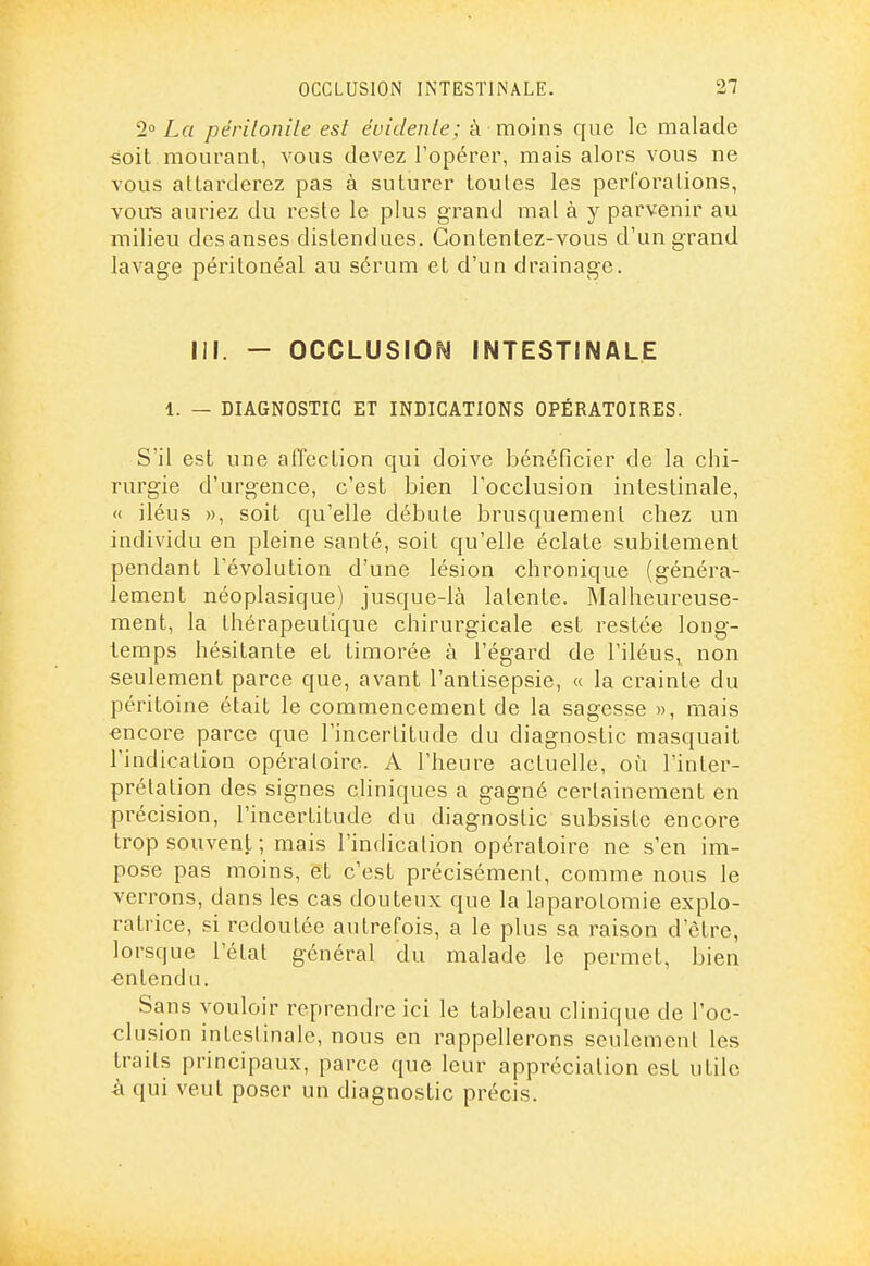 2° La périlonile est évidente; à moins que le malade soit mouranl, vous devez l'opérer, mais alors vous ne vous attarderez pas à suturer toutes les perforations, vouTs auriez du reste le plus grand mal à y parvenir au milieu des anses distendues. Contentez-vous d'un grand lavage péritonéal au sérum et d'un drainage. III. - OCCLUSION INTESTINALE 1. — DIAGNOSTIC ET INDICATIONS OPÉRATOIRES. S'il est une affection qui doive bénéficier de la chi- rurgie d'urgence, c'est bien l'occlusion intestinale, <( iléus », soit qu'elle débute brusquement chez un individu en pleine santé, soit qu'elle éclate subitement pendant l'évolution d'une lésion chronique (généra- lement néoplasique) jusque-là latente. Malheureuse- ment, la thérapeutique chirurgicale est restée long- temps hésitante et timorée à l'égard de l'iléus, non seulement parce que, avant l'antisepsie, « la crainte du péritoine était le commencement de la sagesse », mais «ncore parce que l'incertitude du diagnostic masquait l'indication opératoire. A l'heure actuelle, oi^i l'inter- prétation des signes cliniques a gagné certainement en précision, l'incertitude du diagnostic subsiste encore trop souvent ; mais l'indication opératoire ne s'en im- pose pas moins, et c'est précisément, comme nous le verrons, dans les cas douteux que la laparotomie explo- ratrice, si redoutée autrefois, a le plus sa raison d'être, lorsque l'état général du malade le permet, bien entendu. Sans vouloir reprendre ici le tableau clinique de Toc- clusion intestinale, nous en rappellerons seulement les traits principaux, parce que leur appréciation est utile à qui veut poser un diagnostic précis.