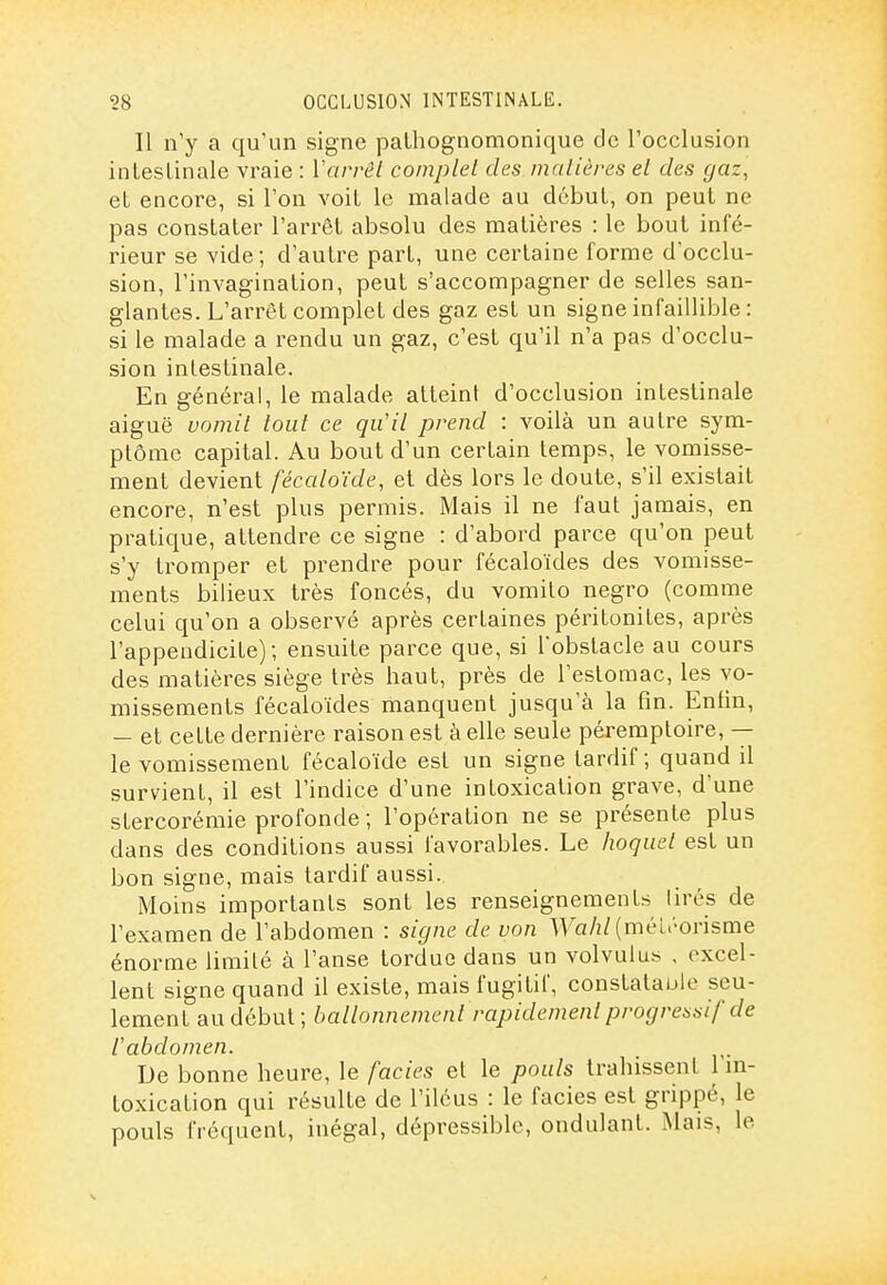 Il n'y a qu'un signe paLhognomonique de l'occlusion inleslinale vraie : Varrêt complel des malières el des gaz, et encore, si l'on voit le malade au début, on peut ne pas constater l'arrêt absolu des matières : le bout infé- rieur se vide; d'autre part, une certaine forme d'occlu- sion, l'invagination, peut s'accompagner de selles san- glantes. L'arrêt complet des gaz est un signe infaillible : si le malade a rendu un gaz, c'est qu'il n'a pas d'occlu- sion intestinale. En général, le malade atteint d'occlusion intestinale aiguë uomil tout ce qu'il prend : voilà un autre sym- ptôme capital. Au bout d'un certain temps, le vomisse- ment devient fécaloïde, et dès lors le doute, s'il existait encore, n'est plus permis. Mais il ne faut jamais, en pratique, attendre ce signe : d'abord parce qu'on peut s'y ti'omper et prendre pour fécaloïdes des vomisse- ments bilieux très foncés, du vomito negro (comme celui qu'on a observé après certaines péritonites, après l'appendicite); ensuite parce que, si l'obstacle au cours des matières siège très haut, près de l'estomac, les vo- missements fécaloïdes manquent jusqu'à la fin. Enfin, — et cette dernière raison est à elle seule péremptoire, -- le vomissement fécaloïde est un signe tardif ; quand il survient, il est l'indice d'une intoxication grave, d'une stercorémie profonde ; l'opération ne se présente plus dans des conditions aussi favorables. Le hoquet est un bon signe, mais tardif aussi. Moins importants sont les renseignements tirés de l'examen de l'abdomen : signe de von ^Y'a/2/(méu'orisme énorme limité à l'anse tordue dans un volvulus , excel- lent signe quand il existe, mais fugitif, constatauie seu- lement au début; ballonnement rapidement progressif de l'abdomen. De bonne heure, le faciès et le pouls trahissent 1 ni- toxication qui résulte de l'iléus : le faciès est grippé, le pouls fréquent, inégal, dépressiblc, ondulant. Mais, le