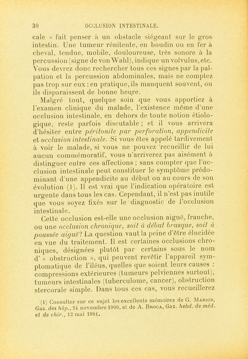 cale » fait penser à un obstacle siégeant sur le gros intestin. Une tumeur rénitente, en boudin ou en l'er à cheval, tendue, mobile, douloureuse, très sonore à la percussion (signe de von Wahl), indique un volvulus, etc. Vous devrez donc rechercher tous ces signes par la pal- pation et la percussion abdominales, mais ne comptez pas trop sur eux : en pratique, ils manquent souvent, ou ils disparaissent de bonne heure. Malgré tout, quelque soin que vous apportiez à l'examen clinique du malade, l'existence même d'une occlusion intestinale, en dehors de toute notion étiolo- gique, reste parfois discutable ; et il vous arrivera d'hésiter entre péritonite par perforation, appendicite et occlusion intestinale. Si vous êtes appelé tardivement à voir le malade, si vous ne pouvez recueillir de lui aucun commémoratif, vous n'arriverez pas aisément à distinguer entre ces affections ; sans compter que l'oc- clusion intestinale peut constituer le symptôme prédo- minant d'une appendicite au début ou au cours de son évolution (1). Il est vrai que l'indication opératoire est urgente dans tous les cas. Cependant, il n'est pas inutile que vous soyez fixés sur le diagnostic de l'occlusion intestinale. Cette occlusion est-elle une occlusion aiguë, franche, ou une occlusion chronique, soit à début brusque, soit à poussée aiguë'l La question vaut la peine d'être élucidée en vue du traitement. Il est certaines occlusions chro- niques, désignées plutôt par certains sous le nom d'« obstruction », qui peuvent revêtir l'appareil sym- ptomatique de l'iléus, quelles que soient leurs causes : compressions extérieures (tumeurs pelviennes surtout), tumeurs intestinales (tuberculome, cancer), obstruction stercorale simple. Dans tous ces cas, vous recueillerez (1) Consulter sur ce sujet les excellents mémoires de G. MAniON, Gaz. des /idp., 24 novembre 1900, et de A. Broca, Gas. hebd. de méd, et de chir., 12 mai 1901.