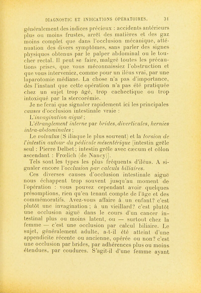 généralement des indices précieux : accidents anlérieurs plus ou moins frustes, arrêt des matières et des gaz moins complet que dans l'occlusion mécanique, atté- nuation des divers symptômes, sans parler des signes physiques obtenus par le palper abdominal ou le tou- cher rectal. 11 peut se faire, malgré toutes les précau- tions prises, que vous méconnaissiez l'obstruction et que vous interveniez, comme pour un iléus vrai, par une laparotomie médiane. La chose n'a pas d'importance, dès l'instant que cette opération n'a pas été pratiquée chez un sujet trop âgé, trop cachectique ou trop intoxiqué par la stercorémie. Je ne ferai que signaler rapidement ici les principales causes d'occlusion intestinale vraie : L'invagination aiguë; Uétranglement interne par brides, diverticules, hernies inlra-abdominales ; Le volvulus (S iliaque le plus souvent) et la torsion de rintestin autour du pédicule mésente'rique [intestin grêle seul : Pierre Delbet ; intestin grêle avec csecura et côlon, ascendant : Frœlich (de Nancy)]. Tels sont les types les plus fréquents d'iléus. A si- gnaler encore Vocclusion par calculs biliaires. Ces diverses causes d'occlusion intestinale aiguë nous échappent trop souvent jusqu'au moment de l'opération : vous pouvez cependant avoir quelques présomptions, rien qu'en tenant compte de l'âge et des commémoratifs. Avez-vous affaire à un enfant? c'est plutôt une invagination; à un vieillard? c'est plutôt une occlusion aiguë dans le cours d'un cancer in- testinal plus ou moins latent, ou — surtout chez la femme — c'est une occlusion par calcul biliaire. Le sujet, généralement adulte, a-t-il été atteint d'une appendicite récente ou ancienne, opérée ou non? c'est une occlusion par brides, par adhérences plus ou moins étendues, par coudures. S'agit-il d'une femme ayant