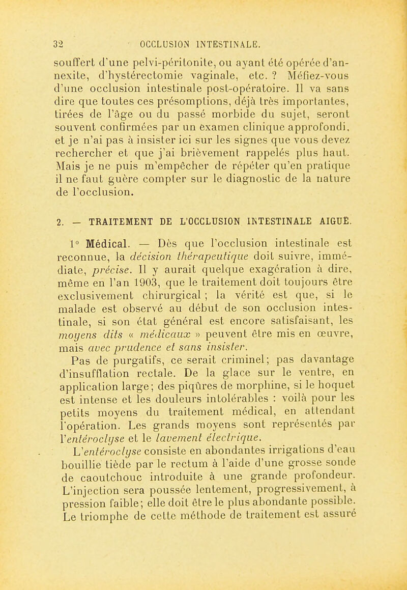 souffert d'une pelvi-périlonite, ou ayant été opérée d'an- nexite, d'hystérectomie vaginale, etc. ? Méfiez-vous d'une occlusion intestinale post-opératoire. 11 va sans dire que toutes ces présomptions, déjà très importantes, tirées de l'âge ou du passé morbide du sujet, seront souvent confirmées par un examen clinique approfondi, et je n'ai pas à insister ici sur les signes que vous devez rechercher et que j'ai brièvement rappelés plus haut. Mais je ne puis m'empêcher de répéter qu'en pratique il ne faut guère compter sur le diagnostic de la nature de l'occlusion. 2. - TRAITEMENT DE L'OCCLUSION INTESTINALE AIGUË. l Médical. — Dès que l'occlusion intestinale est reconnue, la décision thérapeutique doit suivre, immé- diate, précise. Il y aurait quelque exagération à dire, même en l'an 1903, que le traitement doit toujours être exclusivement chirurgical ; la vérité est que, si le malade est observé au début de son occlusion intes- tinale, si son état général est encore satisfaisant, les moyens dits « médicaux » peuvent être mis en œuvre, mais avec prudence et sans insister. Pas de purgatifs, ce serait criminel; pas davantage d'insufflation rectale. De la glace sur le ventre, en application large; des piqûres de morphine, si le hoquet est intense et les douleurs intolérables : voilà pour les petits moyens du traitement médical, en attendant l'opération. Les grands moyens sont représentés par Ventérocli/se et le lavement électrique. Ventéroclyse consiste en abondantes irrigations d'eau bouillie tiède par le rectum à l'aide d'une grosse sonde de caoutchouc introduite à une grande profondeur. L'injection sera poussée lentement, progressivement, à pression faible; elle doit être le plus abondante possible. Le triomphe de cette méthode de traitement est assuré