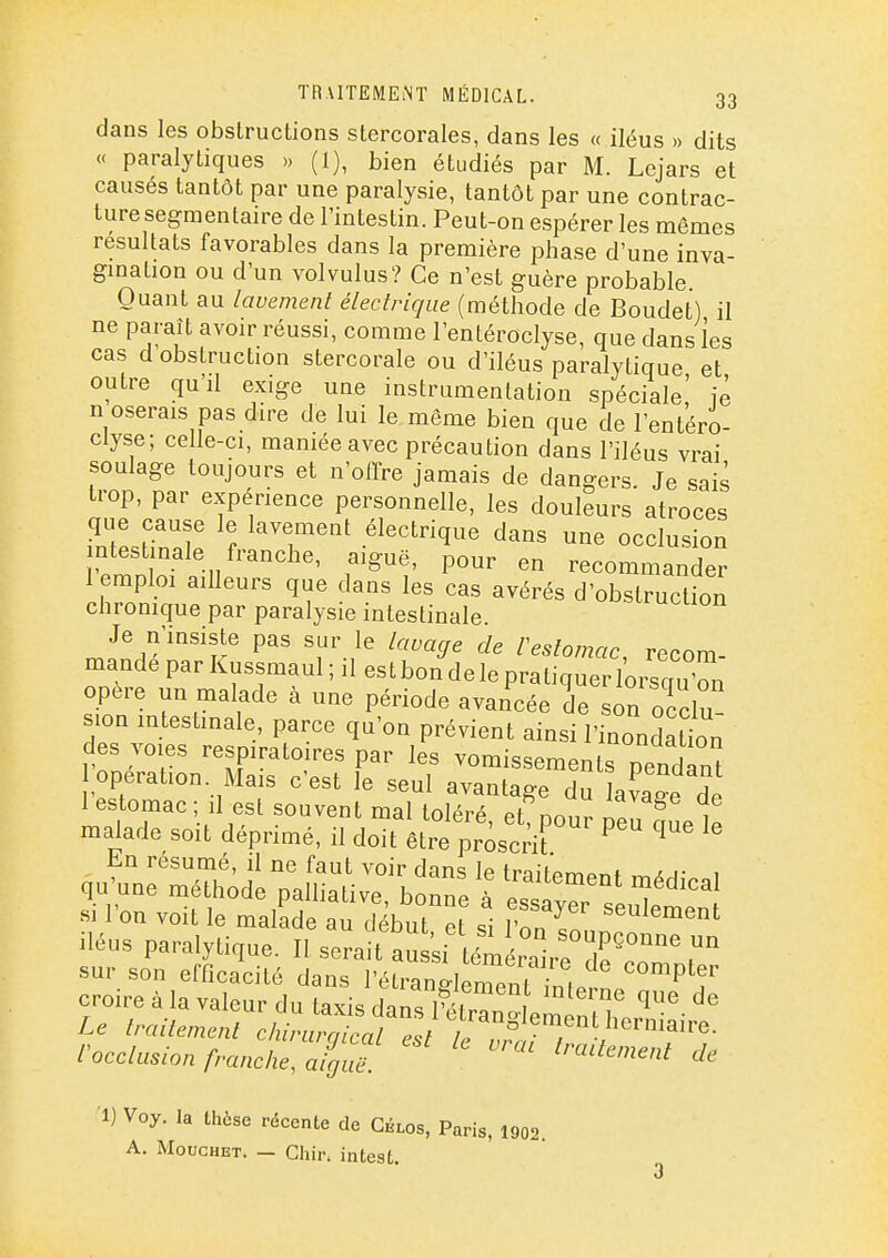 dans les obstructions stercorales, dans les « iléus » dits « paralytiques » (1), bien étudiés par M. Lejars et causés tantôt par une paralysie, tantôt par une contrac- ture segraentaire de l'intestin. Peut-on espérer les mêmes résultats favorables dans la première phase d'une inva- gmation ou d'un volvulus? Ce n'est guère probable Quant au lavement électrique (méthode de Boudet) il ne paraît avoir réussi, comme l'entéroclyse, que dans les cas d obstruction stercorale ou d'iléus paralytique et outre qu'il exige une instrumentation spéciale! iè n oserais pas dire de lui le même bien que de l'entéro- clyse; celle-ci, maniée avec précaution dans l'iléus vrai soulage toujours et n'offre jamais de dangers. Je sais trop, par expérience personnelle, les douleurs atroces que cause le lavement électrique dans une occlusion intestinale franche, aiguë, pour en recommander 1 emploi ailleurs que dans les cas avérés d'obstruction chromque par paralysie intestinale. Je n'insiste pas sur le lavage de restomac recnm mandé par Kussmaul ; il es t bon de le pratiqueTl'orsqu'n opère un malade à une période avancée de son ocdu- lon intestinale, parce qu'on prévient ainsi l'inonSaUon des voies respiratoires par les vomissements pendan opération. Mais c'est le seul avantage du lavage ^e 1 estomac ; û est souvent mal toléré el nnnr Ll ^ , malade soit déprimé, il doit être priscrir ^ ' En résumé, il ne faut voir dans le traifpm^^f aj- , qu'une méthode palliative, bonne à essaver if si l'on voit le malade au début et si Ton T '^^^'^^ Héus paralytique. Il serait au ;i ém ;are £'°^ sur son efficacité dans l'étranilerpnf ^ croire à la valeur du ta4 dans '^'T ï Le traitement chin ra^^^^^^ rocclusion francheZl^guë. •1) Voy. la thèse récente de Gblos, Paris, 1902. A. MoucHET. — Chir. intest.