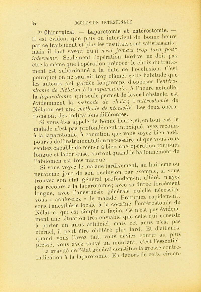 2° Chirurgical. — Laparotomie et entérostomie. — Il est évident que plus on intervient de bonne heure par ce traitement et plus les résultats sont satisfaisants ; mais il faut savoir qu'iV nesl Jamais trop tard pour intervenir. Seulement l'opération tardive ne doit pas être la même que l'opération précoce ; le choix du traite- ment est subordonné à la date de l'occlusion. C'est pourquoi on ne saurait trop blâmer cette habitude que les auteurs ont gardée longtemps d'opposer Ventéro- stomie de Nélaton à la laparotomie. A l'heure actuelle, la laparotomie, qui seule permet de lever l'obstacle, est évidemment la méthode de choix; Ventérostomie Nélaton est une métiiode de nécessité. Les deux opéra- tions ont des indications différentes. Si vous êtes appelé de bonne heure, si, en tout cas, le malade n'est pas profondément intoxiqué, ayez recours à la laparotomie, à condition que vous soyez bien aide, pourvu de l'instrumentation nécessaire, et que vous vous sentiez capable de mener à bien une opération toujours longue et laborieuse, surtout quand le ballonnement de l'abdomen est très marqué. Si vous voyez le malade tardivement, au huitième ou neuvième jour de son occlusion par exemple, si vous trouvez son état général profondément altère, n ayez pas recours à la laparotomie; avec sa durée forcement longue, avec l'anesthésie générale qu elle nécessite, vous « achèverez » le malade. Pratiquez rapidement, sous l'anesthésie locale à la cocaïne, l'entérostomie de Nélaton, qui est simple et facile. Ce n'est pas évidem- ment une situation très enviable que celle qui consiste à porter un anus artificiel, mais cet anus ^ est pas éternel, il peut être oblitéré plus tard. El d aille, quand vous lavez fait, vous deviez courir au p us pressé, vous avez sauvé un mourant, c est 1 essentiel. La -ravité de l'étal général constitue la grosse contie- indication à la laparotomie. En dehors de celte circon-
