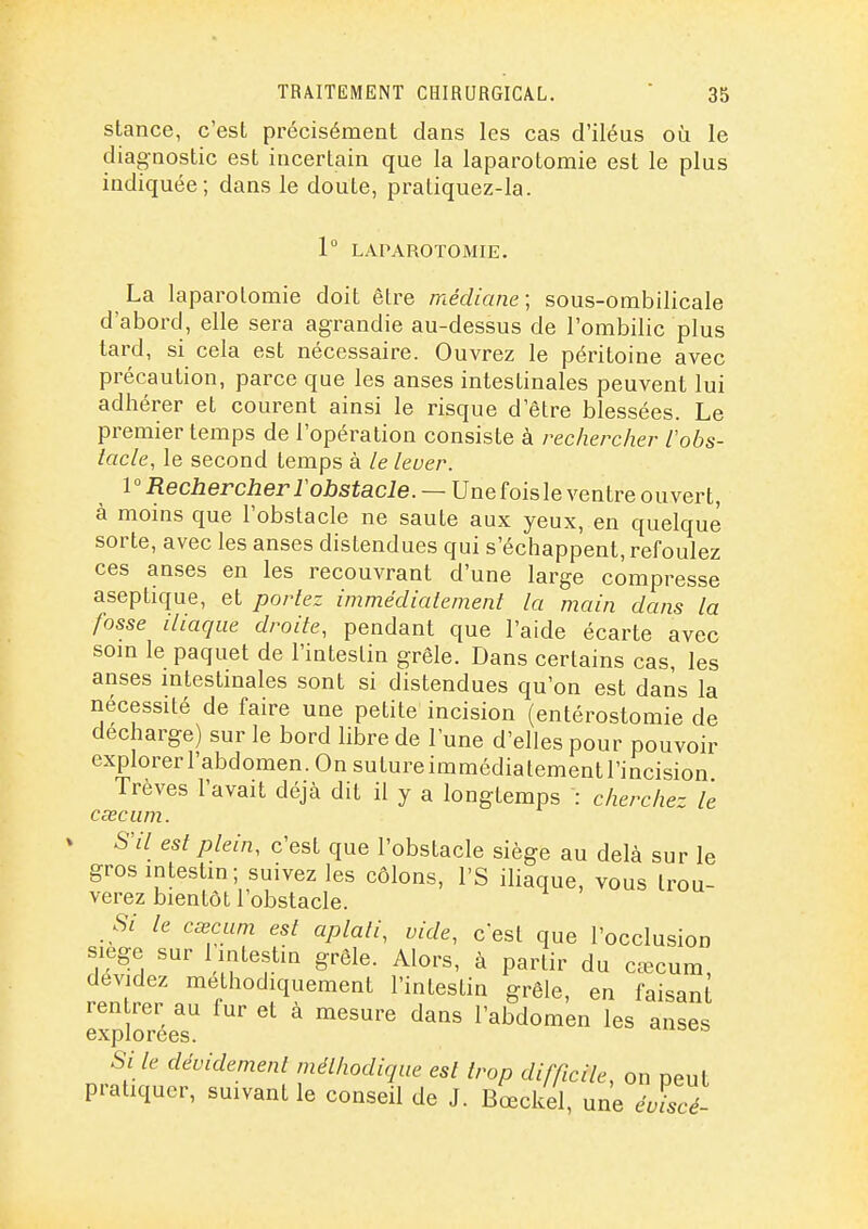 stance, c'est précisément dans les cas d'iléus où le diagnostic est incertain que la laparotomie est le plus indiquée; dans le doute, pratiquez-la. 1 LAPAROTOMIE. La laparotomie doit être médiane; sous-ombilicale d'abord, elle sera agrandie au-dessus de l'ombilic plus tard, si cela est nécessaire. Ouvrez le péritoine avec précaution, parce que les anses intestinales peuvent lui adhérer et courent ainsi le risque d'être blessées. Le premier temps de l'opération consiste à rechercher l'obs- tacle, le second temps à le lever. Rechercher F obstacle. ~U ne (oislexenlre ouvert, à moins que l'obstacle ne saute aux yeux, en quelque sorte, avec les anses distendues qui s'échappent, refoulez ces anses en les recouvrant d'une large compresse aseptique, et portez immédiatement la main dans la fosse iliaque droite, pendant que l'aide écarte avec soin le paquet de l'intestin grêle. Dans certains cas, les anses mtestinales sont si distendues qu'on est dans la nécessité de faire une petite incision (entérostomie de décharge) sur le bord libre de l'une d'elles pour pouvoir explorer l'abdomen. On sutureimmédialementl'incision Trêves l'avait déjà dit il y a longtemps : cherche- le csecum. S'il est plein, c'est que l'obstacle siège au delà sur le gros intestin; suivez les côlons, l'S iliaque, vous trou- verez bientôt l'obstacle. Si le cœcum est aplati, vide, c'est que l'occlusion siège sur Imtestin grêle. Alors, à partir du céecum, dévidez méthodiquement l'intestin grêle, en faisant ren rer au fur et à mesure dans l'abdomen les anses cxpiorcGs. Si le dévidement méthodique est trop difficile, on peut pratiquer, suivant le conseil de J. Bœckel, une éviscé-