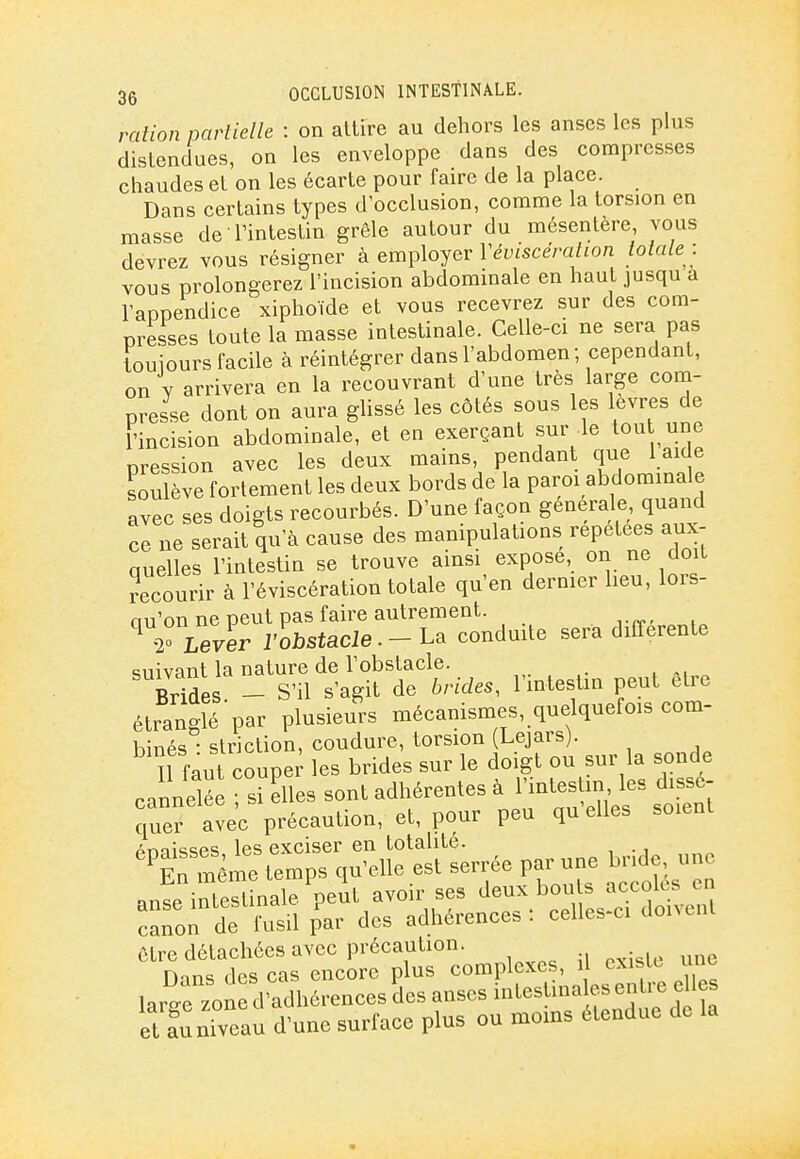 ration parlielle : on attire au dehors les anses les plus distendues, on les enveloppe dans des compresses chaudes et on les écarte pour faire de la place. Dans certains types d'occlusion, comme la torsion en masse de l'intestin grêle autour du mésentère, vous devrez vous résigner à employer l'eî;iScera/ion lolale -. vous prolongerez l'incision abdominale en haut jusqu a l'appendice xiphoïde et vous recevrez sur des com- presses toute la masse intestinale. Celle-ci ne sera pas touiours facile à réintégrer dans l'abdomen; cependant, on Y arrivera en la recouvrant d'une très large com- presse dont on aura glissé les côtés sous les lèvres de l'incision abdominale, et en exerçant sur le tou une pression avec les deux mains, pendant que 1 aide soulève fortement les deux bords de la paroi abdominale avec ses doigts recourbés. D'une façon générale, quand ce ne serait qu'à cause des manipulations répétées aux- quelles l'intestin se trouve ainsi expose, on ne doit recourir à l'éviscération totale qu'en dernier lieu, lois- ou'on ne peut pas faire autrement. ^ Thever ïobstacle. - La conduite sera différente suivant la nature de l'obstacle. Brmes - S'il s'agit de hvide,, l'intestin peut être étranglé'par plusieurs mécanismes, quelquefois com- binés • striction, coudure, torsion (Lejars). Il faut coupex' les brides sur le doigt ou sur la sonde cannelée ; si elles sont adhérentes à l'intes m les dissé- quef avec précaution, et, pour peu qu'elles soient ans^iSinale %'ut avoir ses ^eux bouts accoh^^^^^^ canon de fusil par des adhérences, celles-ci doncnt ôtre détachées avec précaution. Hn ne; ri PS cas cncorc plus complexes, U cxisic une lar/e zo cl adh rences des aises intesUnales enU-e elles et funiveau d'une surface plus ou moms étendue de la
