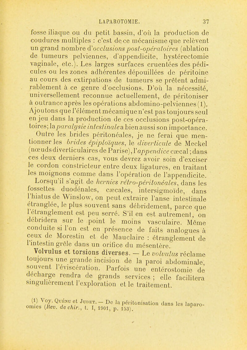 fosse iliaque ou du petit bassin, d'où la production de coudures multiples : c'est de ce mécanisme que relèvent un grand nombre d'occlusions post-opércdoires (ablation de tumeurs pelviennes, d'appendicite, hystérectomie vaginale, etc.). Les larges surfaces cruentées des pédi- cules ou les zones adhérentes dépouillées de péritoine au cours des extirpations de tumeurs se prêtent admi- rablement à ce genre d'occlusions. D'oi^i la nécessité, universellement reconnue actuellement, de péritoniser à outrance après les opérations abdomino-pelviennes(l). Ajou tons que l'élément mécanique n'est pas toujours seul en jeu dans la production de ces occlusions post-opéra- toires; laparalysie intestinale a bien aussi son importance. Outre les brides péritonéales, je ne ferai que men- tionner les brides épiploïqiies, le diverticiile de Meckel (nœudsdiverticulaires de Panse),ïappendice cœcal ; dans ces deux derniers cas, vous devrez avoir soin d'exciser le cordon constricteur entre deux ligatures, en traitant les moignons comme dans l'opération de l'appendicite. Lorsqu'il s'agit de hernies rétro-péritonéales, dans les fossettes duodénales, ctecales, intersigmoïde, dans l'hiatus de Winslow, on peut extraire l'anse intestinale étranglée, le plus souvent sans débridement, parce que l'étranglement est peu serré. S'il en est autrement, on débridera sur le point le moins vasculaire. Môme conduite si l'on est en présence de faits analogues à ceux de Morestin et de Mauclaire : étranglement de l'intestin grêle dans un orifice du mésentère. Volvulus et torsions diverses. — Le volvahis réclame toujours une grande incision de la paroi abdominale souvent l'éviscération. Parfois une entérostomie de décharge rendra de grands services ; elle facilitera singulièrement l'exploration et le traitement niîi ^m' V> - Péritonisation clans les laparo- omies {Itev. dachir., t. I, 1901, p. 153). '