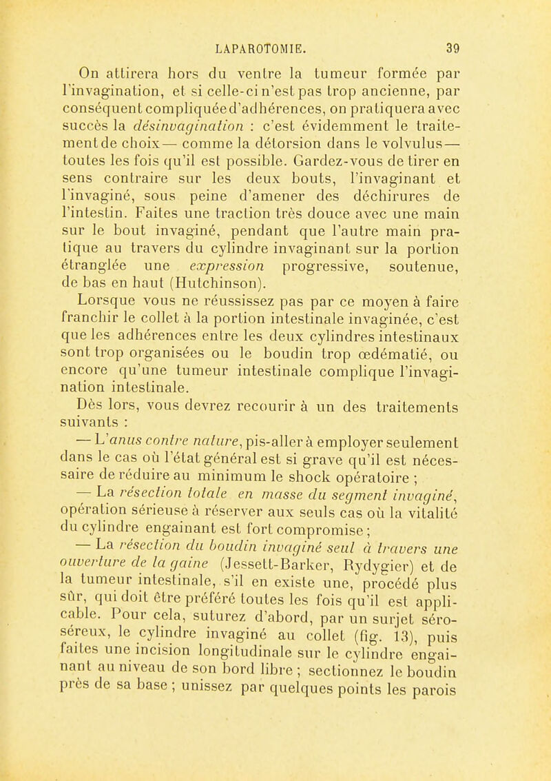 On attirera hors du ventre la tumeur formée par l'invagination, et si celle-ci n'est pas trop ancienne, par conséquent compliquéed'acihérences, on pratiquera avec succès la désinvagination : c'est évidemment le traite- ment de choix— comme la détorsion dans le volvulus — toutes les fois qu'il est possible. Gardez-vous de tirer en sens contraire sur les deux bouts, l'invaginant et rinvaginé, sous peine d'amener des déchirures de l'intestin. Faites une traction très douce avec une main sur le bout invaginé, pendant que l'autre main pra- tique au travers du cylindre invaginant sur la portion étranglée une expression progressive, soutenue, de bas en haut (Hutchinson). Lorsque vous ne réussissez pas par ce moyen à faire franchir le collet à la portion intestinale invaginée, c'est que les adhérences entre les deux cylindres intestinaux sont trop organisées ou le boudin trop œdématié, ou encore qu'une tumeur intestinale complique l'invagi- nation intestinale. Dès lors, vous devrez recourir à un des traitements suivants : — L'anus contre nature, pis-aller à employer seulement dans le cas oîi l'état général est si grave qu'il est néces- saire de réduire au minimum le shock opératoire ; — La résection totale en masse du segment invaginé, opération sérieuse à réserver aux seuls cas où la vitalité du cylindre engainant est fort compromise ; — La résection du boudin invaginé seul à travers une ouverture de la gaine (Jessett-Barker, Rydygier) et de la tumeur intestinale, s'il en existe une, procédé plus sûr, qui doit être préféré toutes les fois qu'il est appli- cable. Pour cela, suturez d'abord, par un surjet séro- séreux, le cylindre invaginé au collet (fîg. 1.3), puis faites une incision longitudinale sur le cylindre engai- nant au niveau de son bord libre ; sectionnez le boudin près de sa base ; unissez par quelques points les parois