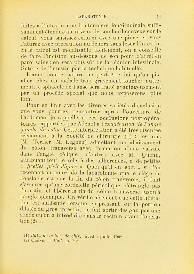 faites à l'inlesLin une boutonnière longitudinale suffi- samment étendue au niveau de son bord convexe sur le calcul, vous saisissez celui-ci avec une pince et vous l'attirez avec précaution au dehors sans léser l'intestin. Si le calcul est mobilisable facilement, on a conseillé de faire l'incision au-dessous de son point d'arrêt en paroi saine ; on sera plus sûr de la réunion intestinale. Suture de l'intestin par la technique habituelle. L'anus contre nature ne peut être ici qu'un pis- aller, chez un malade trop gravement touché; autre- ment, le sphaccle de l'anse sera traité avantageusement par un procédé spécial que nous exposerons plus loin. Pour en finir avec les diverses variétés d'occlusion que vous pourrez rencontrer après l'ouverture de l'abdomen, je rappellerai ces occlusions post-opéra- toires rapportées par Adenot à Vexagération de 1 angle gauche du côlon. Cette interprétation a été très discutée récemment à la Société de chirurgie (1) : les uns (M. Terrier, M. Legueu) admettant un abaissement du côlon transverse avec formation d'une valvule dans l'angle côlique ; d'autres, avec M. Ouénu, attribuant tout le rôle à des adhérences, à de petites « ficelles péricôliques ». Quoi qu'il en soit, « si l'on reconnaît au cours de la laparotomie que le siège de l'obstacle est sur la fin du côlon transverse, il faut s'assurer qu'une cordelette péricôlique n'étrangle pas l'intestin, et hbérer la fin du côlon transverse jusqu'à 1 angle splénique. On vérifie aisément que cette libéra- tion est suffisante lorsque, en pressant sur la portion dilatée du gros intestin, on fait sortir des gaz par une sonde qu'on a introduite dans le rectum avant l'opéra- tion (2) ». (1) Bull, de la Soc. de chir., avril ù juillet 1902. (2) QuÉNU. — Ibid., p. 713.