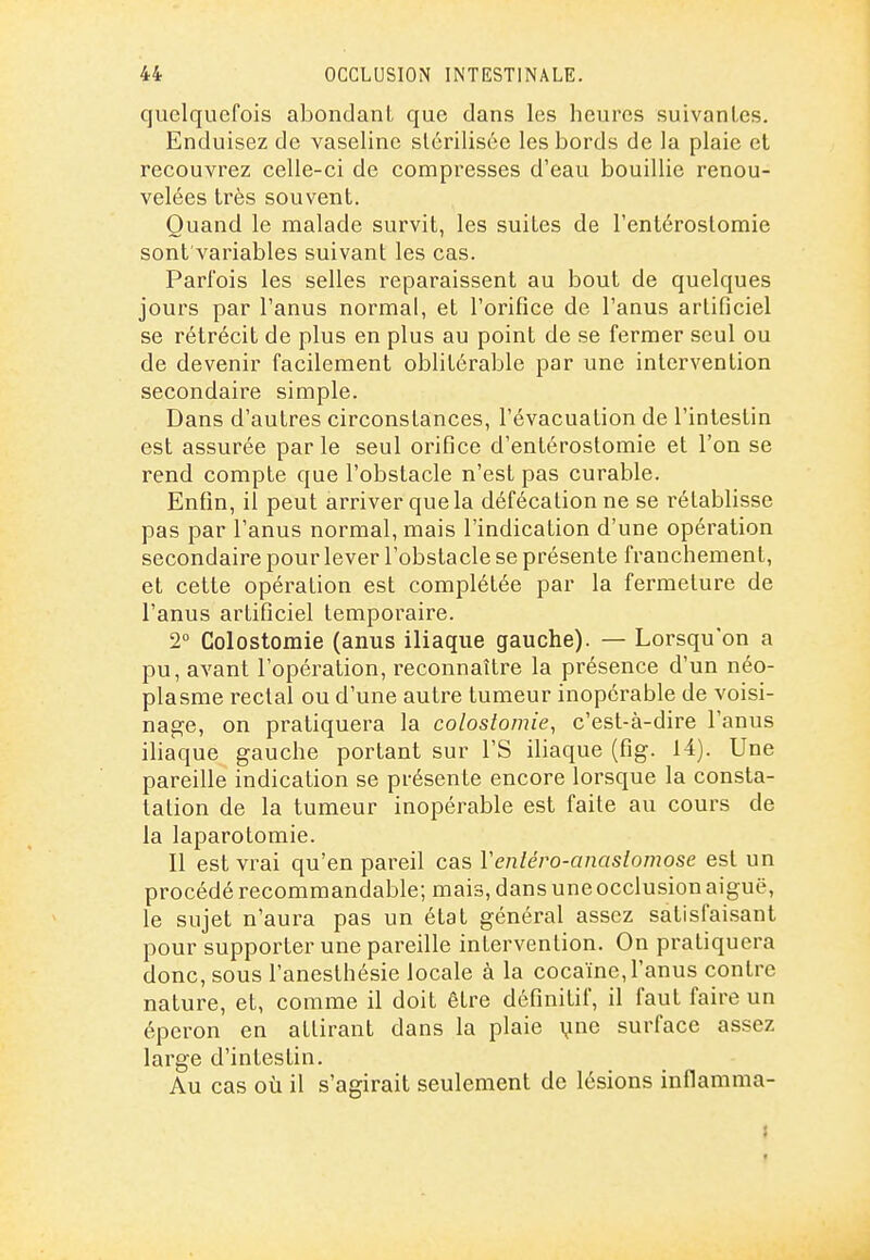 quelquefois abondant que dans les heures suivantes. Enduisez de vaseline stérilisée les bords de la plaie et recouvrez celle-ci de compresses d'eau bouillie renou- velées très souvent. Quand le malade survit, les suites de l'entéroslomie sont'variables suivant les cas. Parfois les selles reparaissent au bout de quelques jours par l'anus normal, et l'orifice de l'anus artificiel se rétrécit de plus en plus au point de se fermer seul ou de devenir facilement oblitôrable par une intervention secondaire simple. Dans d'autres circonstances, l'évacuation de l'intestin est assurée parle seul orifice d'entérostomie et l'on se rend compte que l'obstacle n'est pas curable. Enfin, il peut arriver que la défécation ne se rétablisse pas par l'anus normal, mais l'indication d'une opération secondaire pour lever l'obstacle se présente franchement, et cette opération est complétée par la fermeture de l'anus artificiel temporaire. 2° Colostomie (anus iliaque gauche). — Lorsqu'on a pu, avant l'opération, reconnaître la présence d'un néo- plasme rectal ou d'une autre tumeur inopérable de voisi- nage, on pratiquera la colostomie, c'est-à-dire l'anus iliaque gauche portant sur l'S iliaque (fig. 14). Une pareille indication se présente encore lorsque la consta- tation de la tumeur inopérable est faite au cours de la laparotomie. Il est vrai qu'en pareil cas Veniéro-anasiomose est un procédé recommandable; mais, dans une occlusion aiguë, le sujet n'aura pas un état général assez satisfaisant pour supporter une pareille intervention. On pratiquera donc, sous l'anesthésie locale à la cocaïne, l'anus contre nature, et, comme il doit être définitif, il faut faire un éperon en attirant dans la plaie \mG surface assez large d'intestin. Au cas 011 il s'agirait seulement de lésions inflamma-