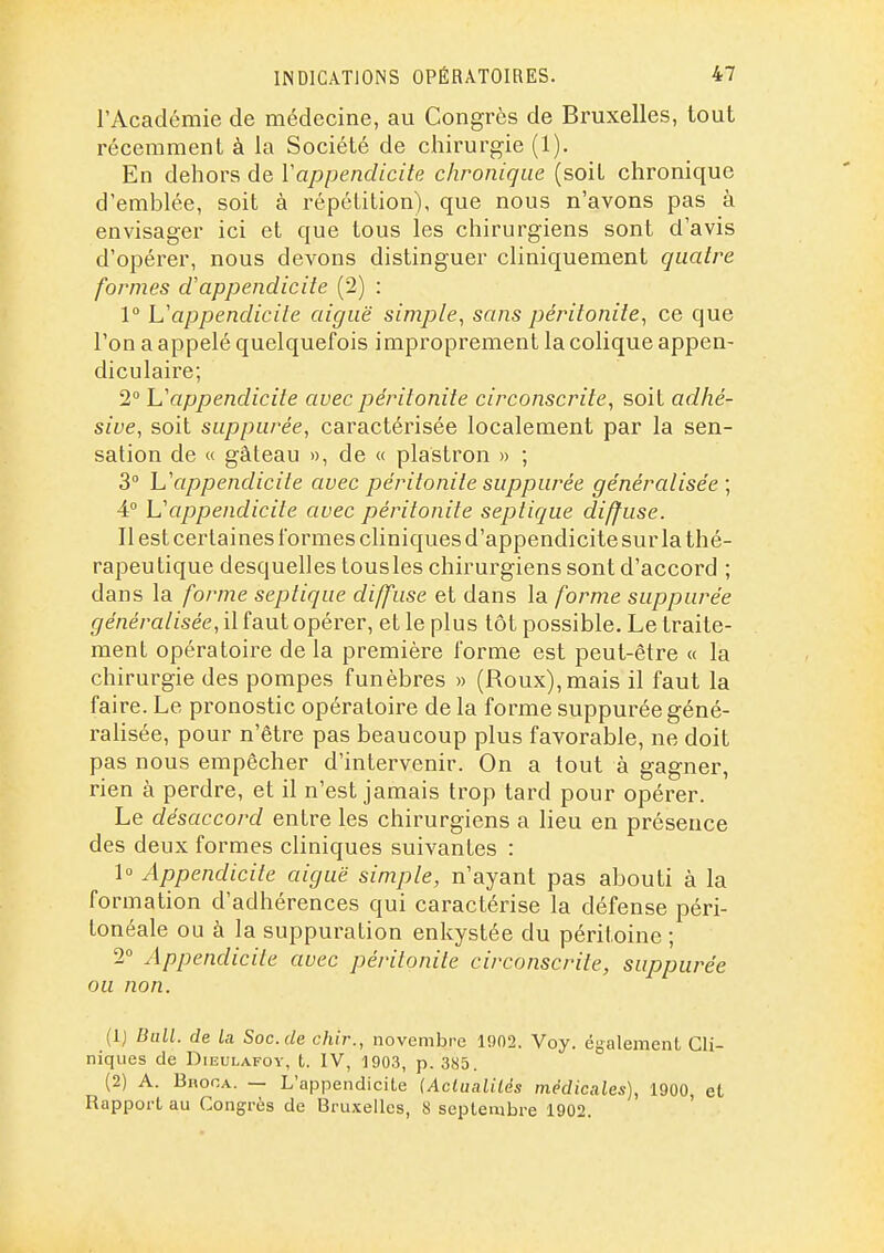 l'Académie de médecine, au Congrès de Bruxelles, tout récemment à la Société de chirurgie (1). En dehors de Vappendicite chronique (soiL chronique d'emblée, soit à répétition), que nous n'avons pas à envisager ici et que tous les chirurgiens sont d'avis d'opérer, nous devons distinguer cliniquement quatre formes cCappendicite (2) : 1° L'appendicite aiguë simple, sans péritonite, ce que l'on a appelé quelquefois improprement la colique appen- diculaire; 2° Uappendicite avec péritonite circonscrite, soit adhé- sive, soit suppurée, caractérisée localement par la sen- sation de « gâteau », de « plastron » ; 3° h'appendicite avec péritonite suppurée généralisée; 4° Uappendicite avec péritonite septique diffuse. Il est certaines formes cliniques d'appendicite sur la thé- rapeutique desquelles tousles chirurgiens sont d'accord ; dans la forme septique diffuse et dans la forme suppurée généralisée, il faut opérer, et le plus tôt possible. Le traite- ment opératoire de la première forme est peut-être « la chirurgie des pompes funèbres » (Roux),mais il faut la faire. Le pronostic opératoire de la forme suppurée géné- ralisée, pour n'être pas beaucoup plus favorable, ne doit pas nous empêcher d'intervenir. On a tout à gagner, rien à perdre, et il n'est jamais trop tard pour opérer. Le désaccord entre les chirurgiens a lieu en présence des deux formes cliniques suivantes : 1« Appendicite aiguë simple, n'ayant pas abouti à la formation d'adhérences qui caractérise la défense péri- tonéale ou à la suppuration enkystée du péritoine ; 2 Appendicite avec péritonite circonscrite, suppurée ou non. (1) Bull, de la. Soc. de chir., novembre 1902. Voy. également Cli- niques de DiEULAFOY, t. IV, 1903, p. 385. (2) A. Broca. — L'appendicite (Aciaaliiés médicales), 1900 et Rapport au Congrès de Bruxelles, 8 septembre 1902. '