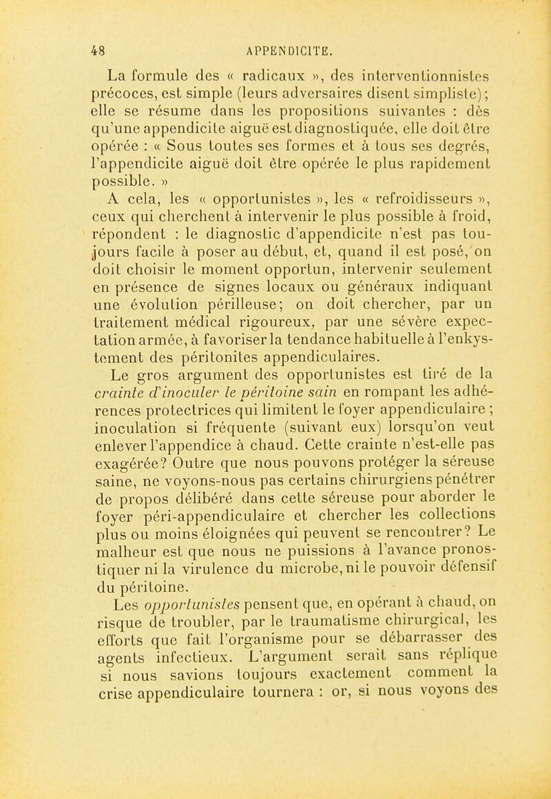 La formule des « radicaux », des intervenlionnislcs précoces, est simple (leurs adversaires disent simplisle); elle se résume dans les propositions suivantes : dès qu'une appendicite aiguë est diagnostiquée, elle doit être opérée : « Sous toutes ses formes et à tous ses degrés, l'appendicite aiguë doit être opérée le plus rapidement possible. » A cela, les « opportunistes », les « refroidisseurs », ceux qui cherchent à intervenir le plus possible à froid, répondent : le diagnostic d'appendicite n'est pas tou- jours facile à poser au début, et, quand il est posé, on doit choisir le moment opportun, intervenir seulement en présence de signes locaux ou généraux indiquant une évolution périlleuse; on doit chercher, par un traitement médical rigoureux, par une sévère expec- tation armée, à favoinser la tendance habituelle à l'enkys- tement des péritonites appendiculaires. Le gros argument des opportunistes est tiré de la crainte d'inoculer le péritoine sain en rompant les adhé- rences protectrices qui limitent le foyer appendicuiaire ; inoculation si fréquente (suivant eux) lorsqu'on veut enlever l'appendice à chaud. Cette crainte n'est-elle pas exagérée? Outre que nous pouvons protéger la séreuse saine, ne voyons-nous pas certains chirurgiens pénétrer de propos déhbéré dans cette séi-euse pour aborder le foyer péri-appendiculaire et chercher les collections plus ou moins éloignées qui peuvent se rencontrer? Le malheur est que nous ne puissions à l'avance pronos- tiquer ni la virulence du microbe, ni le pouvoir défensif du péritoine. Les opportunistes pensent que, en opérant à chaud, on risque de troubler, par le traumatisme chirurgical, les efforts que fait l'organisme pour se débarrasser des agents infectieux. L'argument serait sans réplique si nous savions toujours exactement comment la crise appendicuiaire tournera : or, si nous voyons des