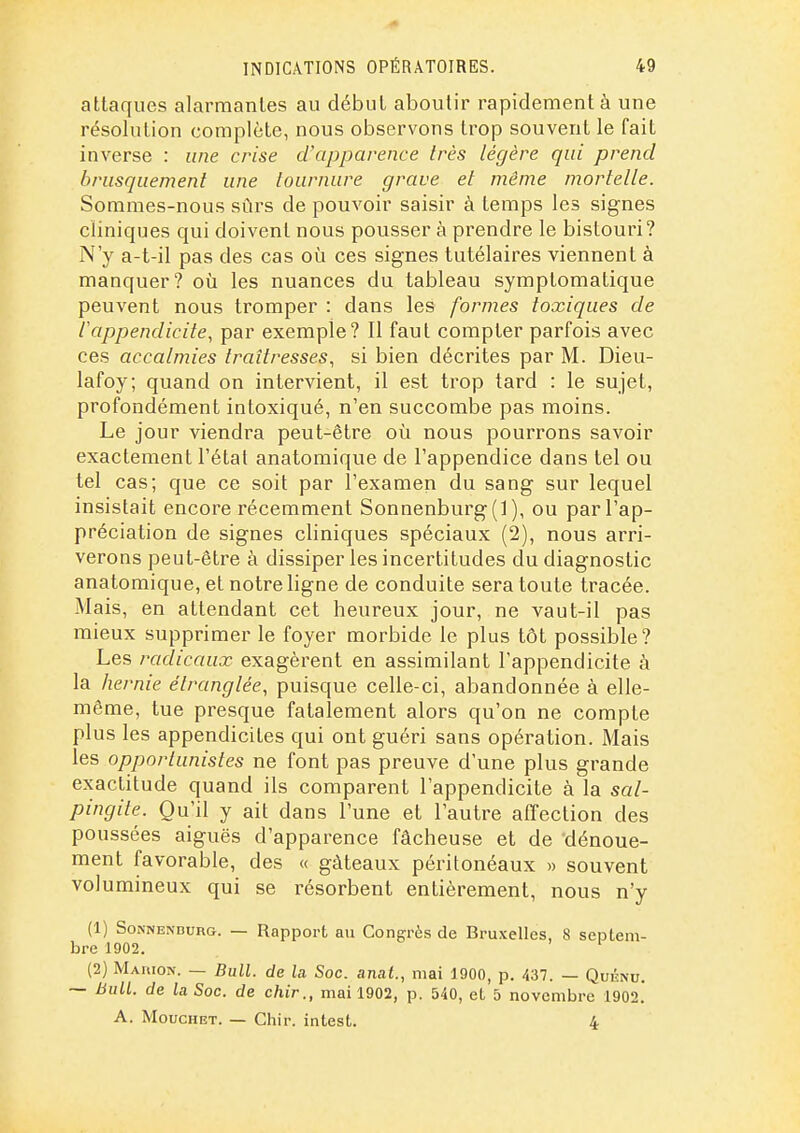 attaques alarmantes au début aboutir rapidement à une résolution complète, nous observons trop souvent le fait inverse : une crise d'apparence Irès légère qui prend brusquement une lournure grave et même mortelle. Sommes-nous sûrs de pouvoir saisir à temps les signes cliniques qui doivent nous pousser à prendre le bistouri? N'y a-t-il pas des cas où ces signes tutélaires viennent à manquer? oia les nuances du tableau symplomatique peuvent nous tromper : dans les formes toxiques de ^appendicite, par exemple? Il faut compter parfois avec ces accalmies traîtresses, si bien décrites par M. Dieu- lafoy; quand on intervient, il est trop tard : le sujet, profondément intoxiqué, n'en succombe pas moins. Le jour viendra peut-être où nous pourrons savoir exactement l'étal anatomique de l'appendice dans tel ou tel cas; que ce soit par l'examen du sang sur lequel insistait encore récemment Sonnenburg(] ), ou par l'ap- préciation de signes cliniques spéciaux (2), nous arri- verons peut-être à dissiper les incertitudes du diagnostic anatomique, et notre ligne de conduite sera toute tracée. Mais, en attendant cet heureux jour, ne vaut-il pas mieux supprimer le foyer morbide le plus tôt possible? Les radicaux exagèrent en assimilant l'appendicite à la hernie étranglée, puisque celle-ci, abandonnée à elle- même, tue presque fatalement alors qu'on ne compte plus les appendicites qui ont guéri sans opération. Mais les opportunistes ne font pas preuve d'une plus grande exactitude quand ils comparent l'appendicite à la sal- pingite. Qu'il y ait dans l'une et l'autre affection des poussées aiguës d'apparence fâcheuse et de dénoue- ment favorable, des « gâteaux péritonéaux » souvent volumineux qui se résorbent entièrement, nous n'y (1) SoNNENDURG. — Rapport au Congrès de Bruxelles, 8 seijtem- bre 1902. (2) MAriioN. — Bull, de la Soc. anut., mai 1900, p. 437. — Quknu. ~ Bull, de la Soc. de chir., mai 1902, p. 540, et 5 novembre 1902.' A. MoucHET. — Chir. intest. 4