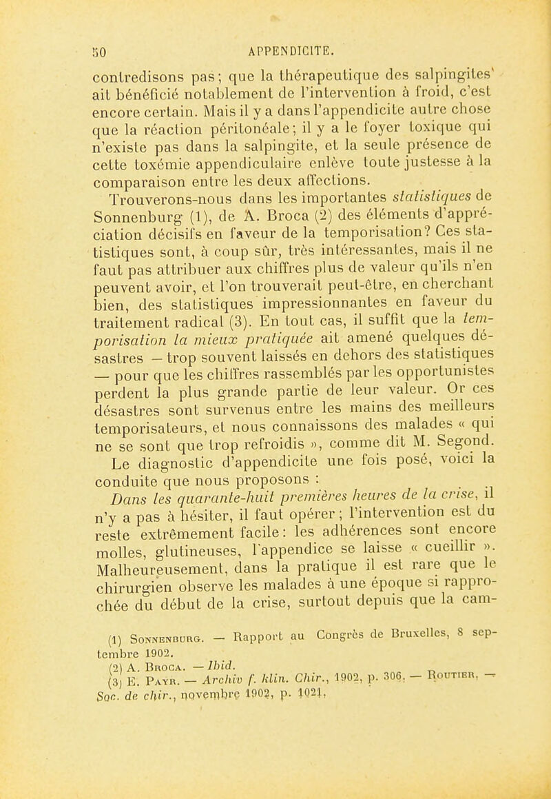 contredisons pas; que la thérapeutique des salpingites' ait bénéficié notablement de l'intervention à froid, c'est encore certain. Mais il y a dans l'appendicite autre chose que la réaction péritonéale ; il y a le foyer toxique qui n'existe pas dans la salpingite, et la seule présence de cette toxémie appendiculaire enlève toute justesse à la comparaison entre les deux affections. Trouverons-nous dans les importantes slalistiques de Sonnenburg (1), de A. Broca (2) des éléments d'appré- ciation décisifs en faveur de la temporisation? Ces sta- tistiques sont, à coup sûr, très intéressantes, mais il ne faut pas attribuer aux chiffres plus de valeur qu'ils n'en peuvent avoir, et l'on trouverait peut-être, en cherchant bien, des statistiques impressionnantes en faveur du traitement radical (3). En tout cas, il suffit que la lem- porisalion la mieux pratiquée ait amené quelques dé- sastres - trop souvent laissés en dehors des statistiques — pour que les chiffres rassemblés parles opportunistes perdent la plus grande partie de leur valeur. Or ces désastres sont survenus entre les mains des meilleurs temporisateurs, et nous connaissons des malades « qui ne se sont que trop refroidis », comme dit M. Segond. Le diagnostic d'appendicite une fois posé, voici la conduite que nous proposons : Dans les quarante-huit premières heures de la crise, il n'y a pas à hésiter, il faut opérer ; l'intervention est du reste extrêmement facile : les adhérences sont encore molles, glutineuses, lappendice se laisse « cueillir ». Malheureusement, dans la pratique il est rare que le chirurgien observe les malades à une époque si rappro- chée du début de la crise, surtout depuis que la cam- (1) SoNNENDURG. - Rapport au Congrès de Bruxelles, 8 sep- tembre 1902. (2) A. Broca. — Ibid. (3, K. Payr. - Archiv f. klin. C/iir., Û902, p. 306, - Routier, - Son. de chir., nQvembrç 190?, p. 102},
