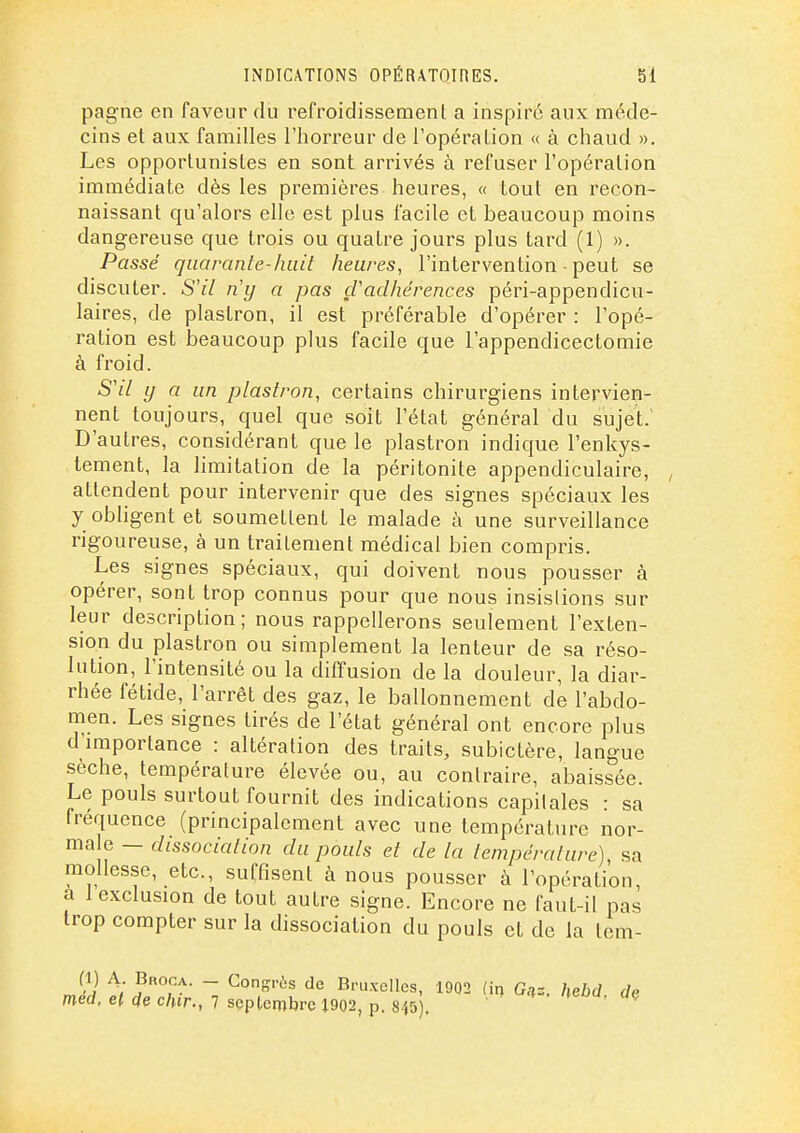 pagne en faveur du refroidissement a inspire aux méde- cins et aux familles l'horreur de l'opération « à chaud ». Les opportunistes en sont arrivés à refuser l'opération immédiate dès les premières heures, « tout en recon- naissant qu'alors elle est plus facile et beaucoup moins dangereuse que trois ou quatre jours plus tard (1) ». Passé quarante-huit heures, l'intervention - peut se discuter. 5// n'y a pas çVadhérences péri-appendicu- laires, de plastron, il est préférable d'opérer : l'opé- ration est beaucoup plus facile que l'appendicectomie à froid. S'il y a un plastron, certains chirurgiens intervien- nent toujours, quel que soit l'état général du sujet. D'autres, considérant que le plastron indique l'enkys- tement, la limitation de la péritonite appendiculaire, , attendent pour intervenir que des signes spéciaux les y obligent et soumettent le malade à une surveillance rigoureuse, à un traitement médical bien compris. Les signes spéciaux, qui doivent nous pousser à opérer, sont trop connus pour que nous insistions sur leur description; nous rappellerons seulement l'exten- sion du plastron ou simplement la lenteur de sa réso- lution, l'intensité ou la diffusion de la douleur, la diar- rhée fétide, l'arrêt des gaz, le ballonnement de l'abdo- men. Les signes tirés de l'état général ont encore plus d'importance : altération des traits, subictère, langue .sèche, température élevée ou, au contraire, abaissée. Le pouls surtout fournit des indications capitales : sa fréquence (principalement avec une température nor- ma e - dissociation du pouls et de la température), sa mollesse, etc., suffisent à nous pousser à l'opération a 1 exclusion de tout autre signe. Encore ne faut-il pas trop compter sur la dissociation du pouls et de la tem- (1) A. Broca. - Congrès de Bruxelles, 1902 (irj Ga= méd, el de dur., 7 seplembrc J902, p. 845). hebd. dç