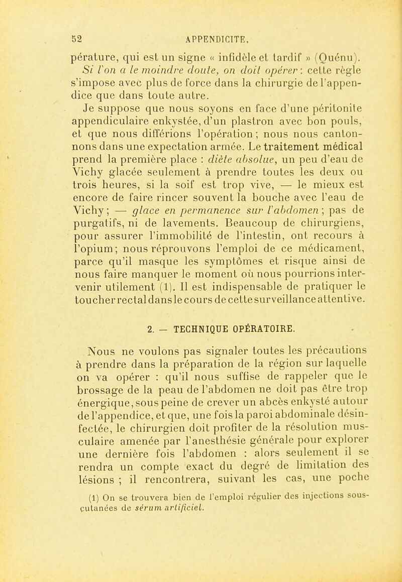 pérature, qui esl un signe « infidèle et tardif » (Quénu). 5/ ion a le moindre doule, on doit opérer : cette règle s'impose avec plus de force dans la chirurgie de l'appen- dice que dans toute autre. Je suppose que nous soyons en face d'une péritonite appendiculaire enkystée, d'un plastron avec bon pouls, et que nous différions l'opération ; nous nous canton- nons dans une expectation armée. Le traitement médical prend la première place : dièle absolue, un peu d'eau de Vichy glacée seulement à prendre toutes les deux ou trois heures, si la soif est trop vive, — le mieux est encore de faire rincer souvent la bouche avec l'eau de Vichy ; — glace en permanence sur 1 abdomen ; pas de purgatifs, ni de lavements. Beaucoup de chirurgiens, pour assurer l'immobilité de l'intestin, ont recours à l'opium; nous réprouvons l'emploi de ce médicament, parce qu'il masque les symptômes et risque ainsi de nous faire manquer le moment où nous pourrions inter- venir utilement (1). Il est indispensable de pratiquer le toucher rectal dans le cours de cette surveillance attentive. 2. — TECHNIQUE OPÉRATOIRE. Nous ne voulons pas signaler toutes les précautions à prendre dans la préparation de la région sur laquelle on va opérer : qu'il nous suffise de rappeler que le brossage de la peau de l'abdomen ne doit pas être trop énergique, sous peine de crever un abcès enkysté autour de l'appendice, et que, une fois la paroi abdominale désin- fectée, le chirurgien doit profiter de la résolution mus- culaire amenée par l'anesthésie générale pour explorer une dernière fois l'abdomen : alors seulement il se rendra un compte exact du degré de limitation des lésions ; il rencontrera, suivant les cas, une poche (1) On se trouvera bien de l'emploi régulier des injections sous- çulanées de sérum arlificiel.