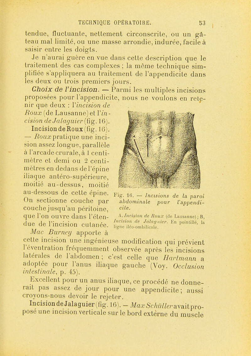 tendue, fluctuaute, neltement circonscriLe, ou un gâ- teau mal limité, ou une masse arrondie, indurée, facile à saisir entre les doigts. Je n'aurai guère en vue dans cette description que le traitement des cas complexes ; la même technique sim- plifiée s'appliquera au traitement de l'appendicite dans les deux ou trois premiers jours. Choix de l'incision. — Parmi les multiples incisions proposées pour l'appendicite, nous ne voulons en rete- nir que deux : Vincision de Roux (de Lausanne) et Vin - cision cleJalaguier{Rg. 16). Incision de Roux (fig. 16). — 7?o«a;pratique une inci- sion assez longue, parallèle à l'arcade crurale, à 1 centi- mètre et demi ou 2 centi- mètres en dedans de l'épine iliaque antéro-supérieure, moitié au-dessus, moitié au-dessous de cette épine. On sectionne couche par couche jusqu'au péritoine, que l'on ouvre dans l'éten- due de l'incision cutanée. Mac Burney apporte à cette incision une ingénieuse modification qui prévient l'éventration fréquemment observée après les incisions latérales de l'abdomen; c'est celle que liarlmann a adoptée pour l'anus iliaque gauche (Voy. Occlusion inleslinale, p. 45). Excellent pour un anus ihaque, ce procédé ne donne- rait pas assez de jour pour une appendicite; aussi croyons-nous devoir le rejeter. Incisionde Jalaguier(fig. 16). - MaxSchiilleraYs^ilpvo- posé une incision verticale sur le bord externe du muscle Fig. 16. — Incisions de la paroi abdominale pour Vappendi- cile. A. Incision de /toux (de Lausanne); B, Incision de Jnlnguicr. En poinlillé, la ligne iléo-ombilicale.