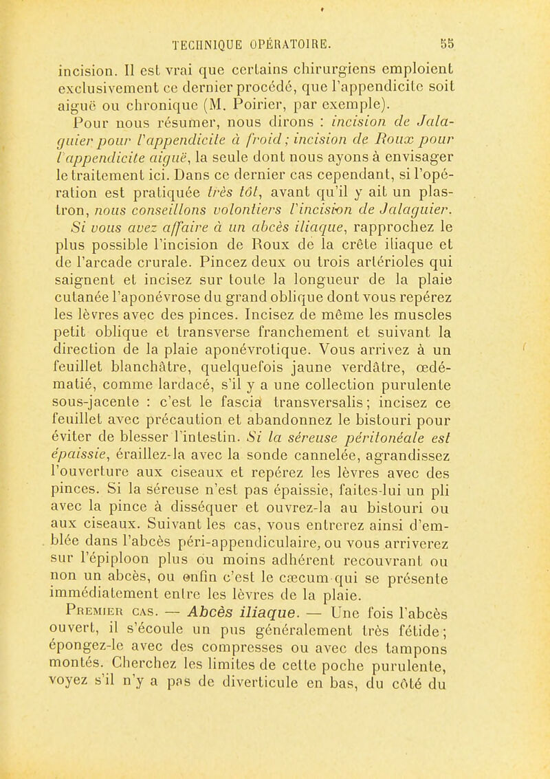 9 TECnNlQUE OPÉRATOIRE. 55 incision. Il est vrai que certains chirurgiens emploient exclusivement ce dernier procédé, que l'appendicite soit aiguë ou chronique (M. Poirier, par exemple). Pour nous résumer, nous dirons : incision de Jala- giiier pour Vappendicile à froid ; incision de Roux pour l'appendicite aiguë, la seule dont nous ayons à envisager le traitement ici. Dans ce dernier cas cependant, si l'opé- ration est pratiquée très tôt, avant qu'il y ait un plas- tron, nous conseillons volontiers iincisi-on de Jalaguier. Si vous avez affaire à un abcès iliaque, rapprochez le plus possible l'incision de Roux de la crête iliaque et de l'ai'cade crurale. Pincez deux ou trois arlérioles qui saignent et incisez sur toute la longueur de la plaie cutanée l'aponévrose du grand oblique dont vous repérez les lèvres avec des pinces. Incisez de même les muscles petit oblique et Iransverse franchement et suivant la direction de la plaie aponévrotique. Vous arrivez à un feuillet blanchâtre, quelquefois jaune verdâtre, œdé- matié, comme lardacé, s'il y a une collection purulente sous-jacente : c'est le fascia transversalis ; incisez ce feuillet avec précaution et abandonnez le bistouri pour éviter de blesser l'intestin. Si la séreuse péritonéale est épaissie, éraillez-la avec la sonde cannelée, agrandissez l'ouverture aux ciseaux et repérez les lèvres avec des pinces. Si la séreuse n'est pas épaissie, faites-lui un pli avec la pince à disséquer et ouvrez-la au bistouri ou aux ciseaux. Suivant les cas, vous entrerez ainsi d'em- blée dans l'abcès péri-appendiculaire, ou vous arriverez sur l'épiploon plus ou moins adhérent recouvrant ou non un abcès, ou enOn c'est le cœcum qui se présente immédiatement entre les lèvres de la plaie. Premier cas. — Abcès iliaque. — Une fois l'abcès ouvert, il s'écoule un pus généralement très fétide; épongez-le avec des compresses ou avec des tampons montés. Cherchez les limites de cette poche purulente, voyez s'il n'y a pas de diverticule en bas, du côté du