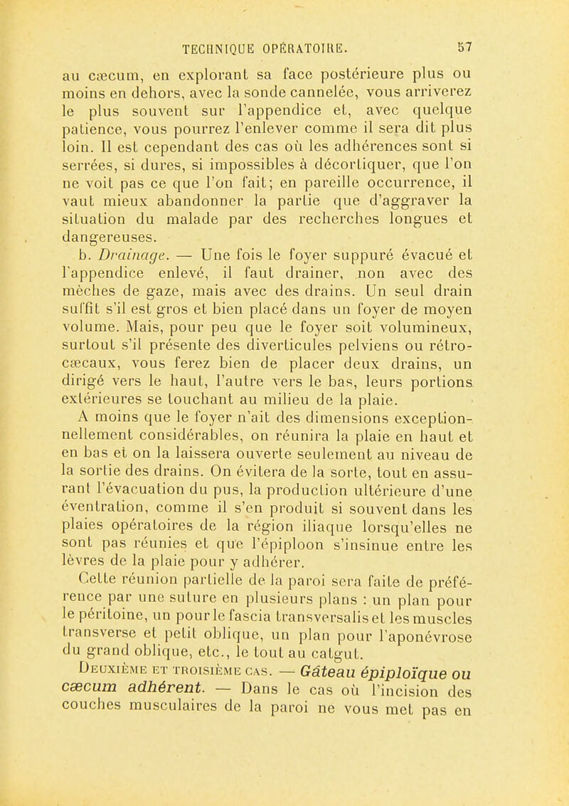 au ctecum, en explorant sa face postérieure plus ou moins en dehors, avec la sonde cannelée, vous arriverez le plus souvent sur l'appendice et, avec quelque patience, vous pourrez l'enlever comme il sera dit plus loin. Il est cependant des cas où les adhérences sont si serrées, si dures, si impossibles à décortiquer, que l'on ne voit pas ce que l'on fait; en pareille occurrence, il vaut mieux abandonner la partie que d'aggraver la situation du malade par des recherches longues et dangereuses. b. Drainage. — Une fois le foyer suppuré évacué et l'appendice enlevé, il faut drainer, non avec des mèches de gaze, mais avec des drains. Un seul drain suffît s'il est gros et bien placé dans un foyer de moyen volume. Mais, pour peu que le foyer soit volumineux, surtout s'il présente des diverticules pelviens ou rétro- cœcaux, vous ferez bien de placer deux drains, un dirigé vers le haut, l'autre vers le bas, leurs portions, extérieures se touchant au milieu de la plaie. A moins que le foyer n'ait des dimensions exception- nellement considérables, on réunira la plaie en haut et en bas et on la laissera ouverte seulement au niveau de la sortie des drains. On évitera de la sorte, tout en assu- rant l'évacuation du pus, la production ultérieure d'une éventration, comme il s'en produit si souvent dans les plaies opératoires de la région iliaque lorsqu'elles ne sont pas réunies et que l'épiploon s'insinue entre les lèvres de la plaie pour y adhérer. Cette réunion partielle de la paroi sera faite de préfé- rence par une suture en plusieurs plans : un plan pour le péritoine, un pourlefascia transversaliset les muscles transverse et petit oblique, un plan pour l'aponévrose du grand oblique, etc., le tout au catgut. Deuxième et troisième cas. — Gâteau épiploïque ou cœcum adhérent. — Dans le cas où l'incision des couches musculaires de la paroi ne vous met pas en