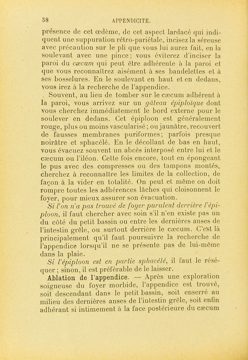 présence de cet œdème, de cet aspect lardacé qui indi- quent une suppuration rétro-pariétale, incisez la séreuse avec précaution sur le pli que vous lui aurez fait, en la soulevant avec une pince; vous éviterez d'inciser la paroi du cœcum qui peut être adhérente à la paroi et que vous reconnaîtrez aisément à ses bandelettes et à ses bosselui^es. En le soulevant en haut et en dedans, vous irez à la recherche de l'appendice. Souvent, au lieu de tomber sur le caecum adhérent à la paroi, vous arrivez sur un gâteau épiploïque dont vous cherchez immédiatement le bord externe pour le soulever en dedans. Cet épiploon est généralement rouge, plus ou moins vascularisé ; ou jaunâtre, recouvert de fausses membranes puriformes; parfois presque noirâtre et sphacélé. En le décollant de bas en haut, vous évacuez souvent un abcès interposé entre lui et le csecum ou l'iléon. Cette fois encore, tout en épongeant le pus avec des compresses ou des tampons montés, cherchez à reconnaître les limites de la collection, de façon à la vider en totalité. On peut et même on doit rompre toutes les adhérences lâches qui cloisonnent le foyer, pour mieux assurer son évacuation. Si Von n'a pas trouvé de foyer purulent derrière Fépi- ploon, il faut chercher avec soin s'il n'en existe pas un du côté du petit bassin ou entre les dernières anses de l'intestin grêle, ou surtout derrière le cœcum. C'est là principalement qu'il faut poursuivre la recherche de l'appendice lorsqu'il ne se présente pas de lui-même dans la plaie. Si Vépiploon est en partie sphacélé, il faut le résé- quer ; sinon, il est préférable de le laisser. Ablation de l'appendice. — Après une exploration soigneuse du foyer morbide, l'appendice est trouvé, soit descendant dans le petit bassin, soit enserré au milieu des dernières anses de l'intestin grêle, soit enfin adhérant si intimement à la face postérieure du ca?cum