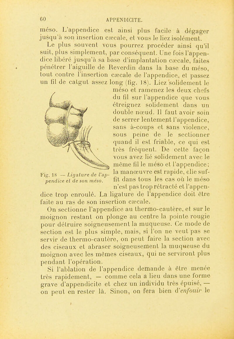 méso. L'appendice esL ainsi plus facile à dégager jusqu'à son insertion cœcale, el vous le liez isolément. Le plus souvent vous pourrez procéder ainsi qu'il suit, plus simplement, par conséquent. Une fois l'appen- dice libéré jusqu'à sa base d'implantation Ciccale, laites pénétrer l'aiguille de Reverdin dans la base du méso, tout contre l'insertion cœcale de l'appendice., el passez un fil de catgut assez long (fig. 18). Liez'solidement le méso et ramenez les deux chefs du fil sur l'appendice que vous étreignez solidement dans un double nœud. II faut avoir soin de serrer lentement l'appendice, sans à-coups et sans violence, sous peine de le sectionner quand il est friable, ce qui est très fréquent. De cette façon vous avez lié solidement avec le même fil le méso et l'appendice; T- , ^^^^77^ la manœuvre est rapide, elie suf- Ltgature de Lap- i , fît dans tous les cas où le meso n'est pas trop rétracté et l'appen- dice trop enroulé. La ligature de l'appendice doit être faite au ras de son insertion ca;cale. On sectionne l'appendice au thermo-cautère, et sur le moignon restant on plonge au centre la pointe rougie pour détruire soigneusement la muqueuse. Ce mode de section est le plus simple, mais, si l'on ne veut pas se servir de thermo-cautère, on peut faire la section avec des ciseaux et abraser soigneusement la muqueuse du moignon avec les mêmes ciseaux, qui ne serviront plus pendant l'opération. Si l'ablation de l'appendice demande à être menée très rapidement, — comme cela a lieu dans une forme grave d'appendicite et chez un individu très épuisé, — on peut en rester là. Sinon, on fera bien d'enfouir le Fig. 18 pendicp. el de son méso