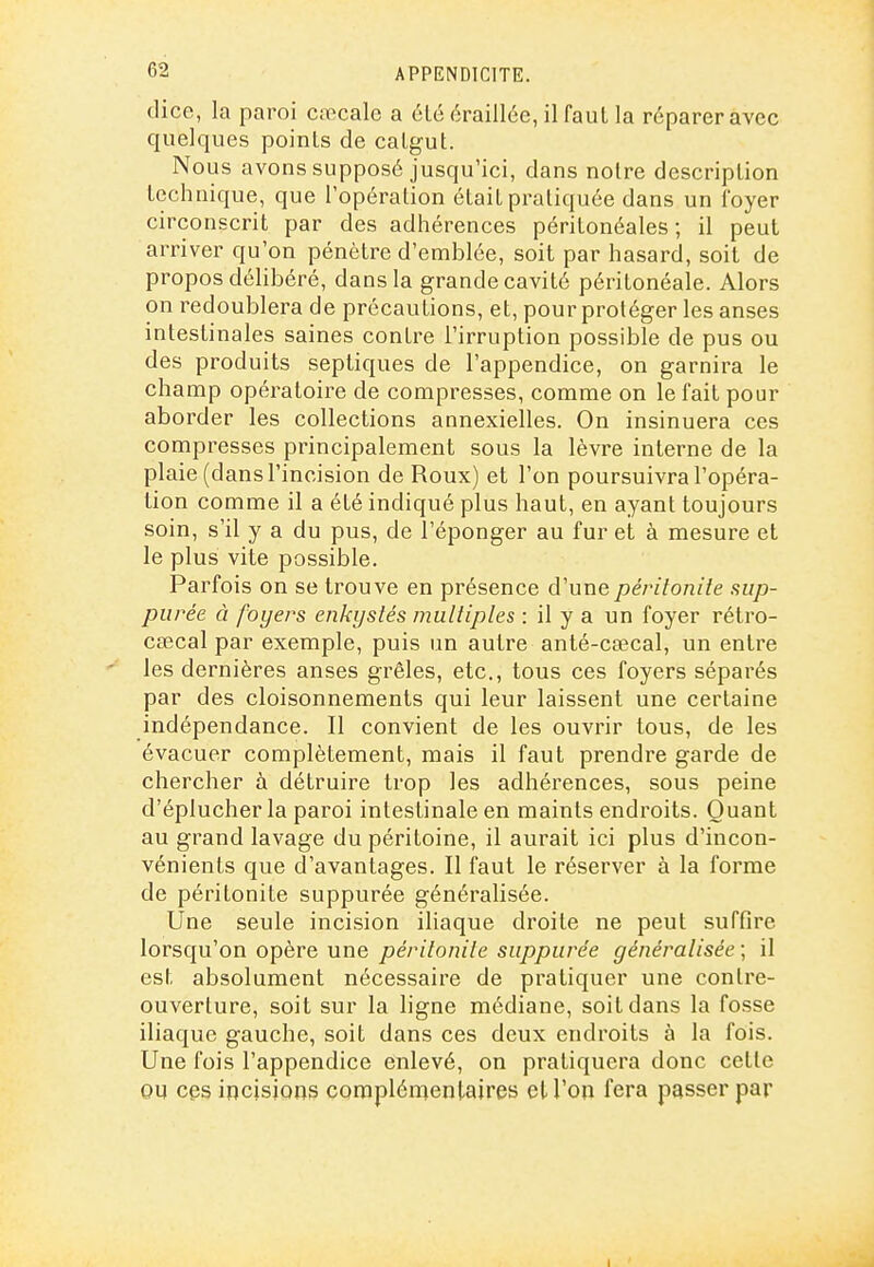 dice, la paroi caecale a été éraillée, il faut la réparer avec quelques poinls de caLgut. Nous avons supposé jusqu'ici, dans noire description technique, que l'opération était pratiquée dans un foyer circonscrit par des adliérences péritonéales ; il peut arriver qu'on pénètre d'emblée, soit par hasard, soit de propos délibéré, dans la grande cavité péritonéale. Alors on redoublera de précautions, et, pour protéger les anses intestinales saines contre l'irruption possible de pus ou des produits septiques de l'appendice, on garnira le champ opératoire de compresses, comme on le fait pour aborder les collections annexielles. On insinuera ces compresses principalement sous la lèvre interne de la plaie (dans l'incision de Roux) et l'on poursuivra l'opéra- tion comme il a été indiqué plus haut, en ayant toujours soin, s'il y a du pus, de l'éponger au fur et à mesure et le plus vite possible. Parfois on se trouve en présence d'une péritonite sijp- purée à foyers enkystés multiples : il y a un foyer rétro- cœcal par exemple, puis un autre anté-caecal, un entre les dernières anses grêles, etc., tous ces foyers séparés par des cloisonnements qui leur laissent une certaine indépendance. Il convient de les ouvrir tous, de les évacuer complètement, mais il faut prendre garde de chercher à détruire trop les adhérences, sous peine d'éplucher la paroi intestinale en maints endroits. Quant au grand lavage du péritoine, il aurait ici plus d'incon- vénients que d'avantages. Il faut le réserver à la forme de péritonite suppurée généralisée. Une seule incision iliaque droite ne peut suffire lorsqu'on opère une péritonite suppurée généralisée ; il est absolument nécessaire de pratiquer une contre- ouverture, soit sur la ligne médiane, soit dans la fosse iliaque gauche, soit dans ces deux endroits à la fois. Une fois l'appendice enlevé, on pratiquera donc celle OU ces incisions complénientaires el l'on fera passer par