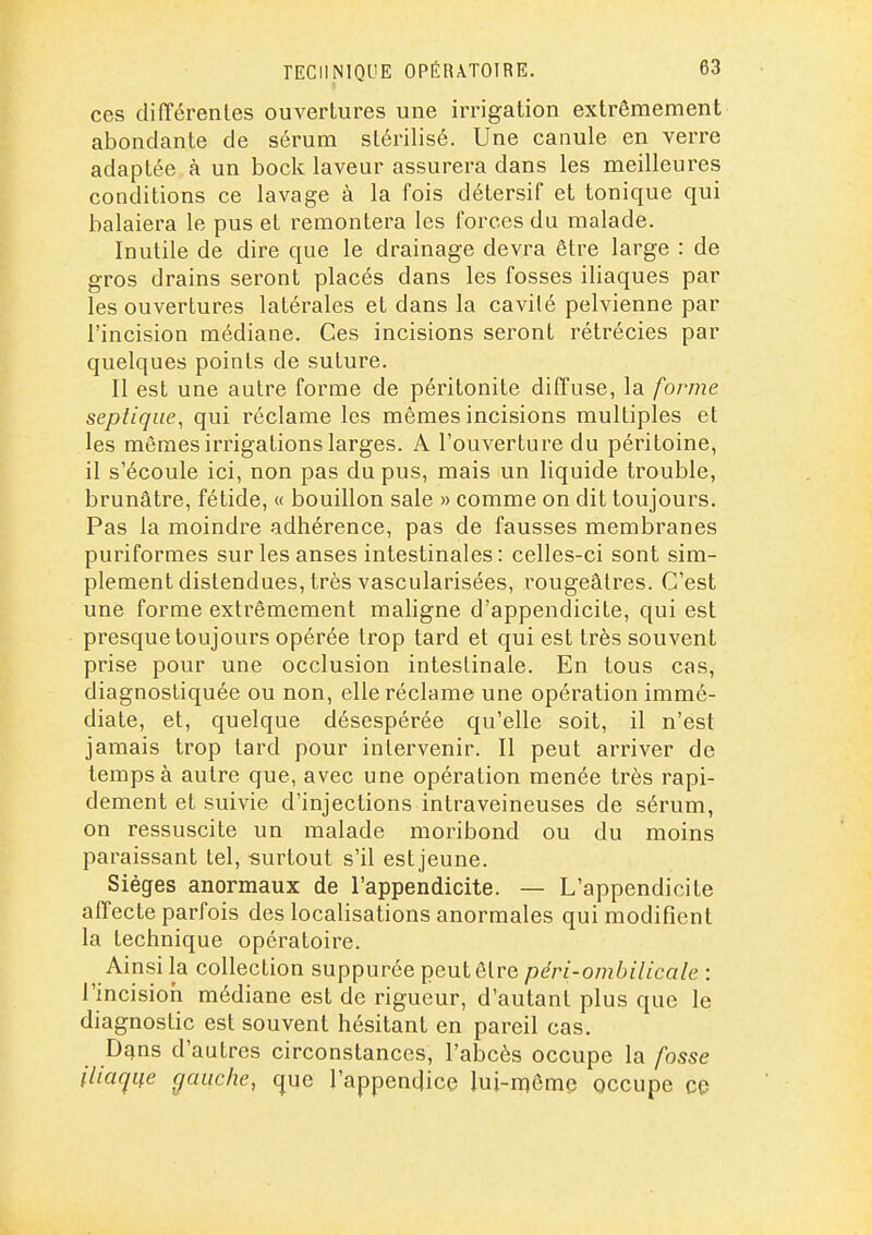 ces différenles ouvertures une irrigation extrêmement abondante de sérum stérilisé. Une canule en verre adaptée à un bock laveur assurera dans les meilleures conditions ce lavage à la fois détersif et tonique qui balaiera le pus et remontera les forces du malade. Inutile de dire que le drainage devra être large : de gros drains seront placés dans les fosses iliaques par les ouvertures latérales et dans la cavité pelvienne par l'incision médiane. Ces incisions seront rétrécies par quelques points de suture. Il est une autre forme de péritonite diffuse, la forme septiqiie, qui réclame les mêmes incisions multiples et les mêmes irrigations larges. A l'ouverture du péritoine, il s'écoule ici, non pas du pus, mais un liquide trouble, brunâtre, fétide, « bouillon sale » comme on dit toujours. Pas la moindre adhérence, pas de fausses membranes puriformes sur les anses intestinales: celles-ci sont sim- plement distendues, très vascularisées, rougeâlres. C'est une forme extrêmement maligne d'appendicite, qui est presque toujours opérée trop tard et qui est très souvent prise pour une occlusion intestinale. En tous cas, diagnostiquée ou non, elle réclame une opération immé- diate, et, quelque désespérée qu'elle soit, il n'est jamais trop tard pour intervenir. Il peut arriver de temps à autre que, avec une opération menée très rapi- dement et suivie d'injections intraveineuses de sérum, on ressuscite un malade moribond ou du moins paraissant tel, surtout s'il est jeune. Sièges anormaux de l'appendicite. — L'appendicite affecte parfois des localisations anormales qui modifient la technique opératoire. Ainsi la collection suppurée peut être péri-ombilicale : l'incision médiane est de rigueur, d'autant plus que le diagnostic est souvent hésitant en pareil cas. Dqns d'autres circonstances, l'abcès occupe la fosse iiia(jue gauche, que l'appendice lui-môme occupe ce