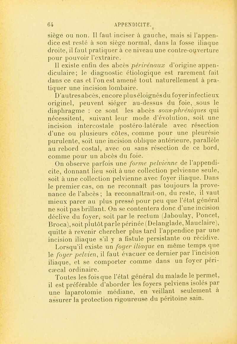 r siège ou non. Il faut inciser à gauche, mais si l'appen- dice est resté à son siège normal, dans la fosse iliaque droite, il faut pratiquer à ce niveau une contre-ouverture pour pouvoir l'extraire. Il exisle enfin des abcès périrénanx d'origine appen- diculaire; le diagnostic étiologique est rarement fait dans ce cas et l'on est amené tout naturellement à pra- tiquer une incision lombaire. D'autresabcès, encore pluséloignésdu foyer infectieux originel, peuvent siéger au-dessus du foie, sous le diaphragme : ce sont les abcès sous-phréniques qui nécessitent, suivant leur mode d'évolution, soit une incision intercostale postéro-latérale avec résection d'une ou plusieurs côtes, comme pour une pleurésie purulente, soit une incision oblique antérieure, parallèle au rebord costal, avec ou sans résection de ce bord, comme pour un abcès du foie. On observe parfois une forme pelvienne de l'appendi- cite, donnant lieu soit à une collection pelvienne seule, soit à une collection pelvienne avec foyer iUaque. Dans le premier cas, on ne reconnaît pas toujours la prove- nance de l'abcès; la reconnaîtrait-on, du reste, il vaut mieux parer au plus pressé pour peu que l'état général ne soit pas brillant. On se contentera donc d'une incision déclive du foyer, soit par le rectum (Jaboulay, Poncet, Broca), soit plutôt parle périnée ( Delanglade, Mauclaire), quitte à revenir chercher plus tard l'appendice par une incision iliaque s'il y a fistule persistante ou récidive. Lorsqu'il existe un foyer iliaque en même temps que le foyer pelvien, il faut évacuer ce dernier par l'incision iliaque, et se comporter comme dans un foyer pén- csecal ordinaire. Toutes les fois que l'état général du malade le permet, il est préférable d'aborder les foyers pelviens isolés par une laparotomie médiane, en veillant seulement à assurer la protection rigoureuse du péritoine sain.