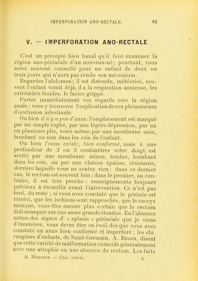 V. - IIVIPERFORATION ANO-RECTALE C'est un précepte bien banal qu'il faut examiner la région ano-périnéale d'un nouveau-né ; pourtant, vous serez souvent consulté pour un enfant de deux ou trois jours qui n'aura pas rendu son méconium. Regardez l'abdomen; il est distendu, météorisé, sou- vent l'enfant vomit déjà, il a la respiration anxieuse, les extrémités froides, le faciès grippé. Portez immédiatement vos regards vers la région anale : vous y trouverez l'explication de ces phénomènes d'occlusion intestinale. Ou bien il n'y a pas d'anus : l'emplacement est marqué par un simple raphé, par une légère dépression, par un ou plusieurs plis, voire même, par une membrane unie, bombant ou non dans les cris de l'enfant. Ou bien l'anus existe, bien conformé, mais à une profondeur de 2 ou 3 centimètres votre doigt est arrêté par une membrane mince, tendue, bombant dans les cris, ou par une cloison épaisse, résistante, derrière laquelle vous ne sentez rien ; dans ce dernier cas, le rectu-m est souvent loin ; dans le premier, au con- traire, il est très proche : renseignements toujours précieux à recueilHr avant l'intervention. Ce n'est pas tout, du reste ; si vous avez constaté que le périnée est rétréci, que les ischions sont rapprochés, que le coccyx manque, vous êtes encore plus certain que le rectum doit manquer sur une assez grande étendue. En l'absence nième des signes d' « aplasie » périnéale que je viens d'énumérer, vous devez être en éveil dès que vous avez constaté un anus bien conformé et imperforé ; les chi rurgiens d'enfants, de Saint-Germain, A. Broca, disent que cette variété de malformation coïncide généralement avec une atrophie ou une absence du rectum. Les faits A. MovciiET. — Gliir. intest, 5 