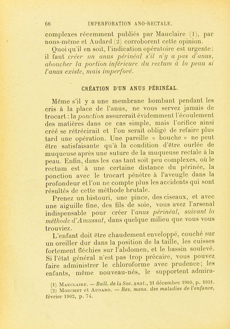 complexes réceramenL publiés par Mauclaire (1), par nous-même et Audard (2) corroborent celle opinion. Quoiqu'il en soil, l'indicalion opératoire est urgente: il faut créer un anus périnéal s'il ny a pas d'anus, aboucher la portion inférieure du rectum à la peau si Vanus existe, mais imperforé. CRÉATION D'UN ANUS PÉRINÉAL. Même s'il y a une membrane bombant pendant les cris à la place de l'anus, ne vous servez jamais de trocart : la ponction assurerait évidemment l'écoulement des matières dans ce cas simple, mais l'orifice ainsi créé se rétrécirait et l'on serait obligé de refaire plus tard une opération. Une pareille « bouche » ne peut être satisfaisante qu'à la condition d'être ourlée de muqueuse après une suture de la muqueuse rectale à la peau. Enfin, dans les cas tant soit peu complexes, où le rectum est à une certaine distance du périnée, la ponction avec le trocart pénètre à l'aveugle dans la profondeur et l'on ne compte plus les accidents qui sont résultés de cette méthode brutale. Prenez un bistouri, une pince, des ciseaux, et avec une aiguille fine, des fils de soie, vous avez l'arsenal indispensable pour créer Vanus périnéal, suivant la méthode d'Amassai, dans quelque milieu que vous vous trouviez. L'enfant doit être chaudement enveloppé, couché sur un oreiller dur dans la position de la taille, les cuisses fortement fléchies sur l'abdomen, et le bassin soulevé. Si l'état général n'est pas trop précaire, vous pouvez faire administrer le chloroforme avec prudence; les enfants, même nouveau-nés, le supportent admira- (1) Mauclaibe. — BuU.de ia Soc. anaf., 21 décembre 1900, p. 1031. (2) MoucHET et Audard. — Rev. mens, des maladies de Venfance, février 1902, p. li.