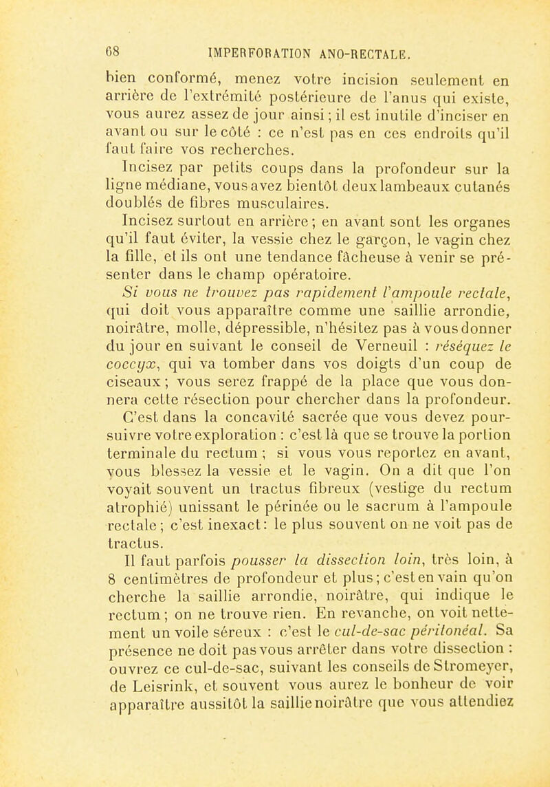 hien conformé, menez votre incision seulement en arrière de l'extrémité postérieure de l'anus qui existe, vous aurez assez de jour ainsi ; il est inutile d'inciser en avant ou sur le côté : ce n'est pas en ces endroits qu'il faut faire vos recherches. Incisez par petits coups dans la profondeur sur la ligne médiane, vous avez bientôt deux lambeaux cutanés doublés de fibres musculaires. Incisez surtout en arrière; en avant sont les organes qu'il faut éviter, la vessie chez le garçon, le vagin chez la fille, et ils ont une tendance fâcheuse à venir se pré- senter dans le champ opératoire. Si vous ne trouvez pas rapidement lampoule rectale, qui doit vous apparaître comme une saillie arrondie, noirâtre, molle, dépressible, n'hésitez pas àvousdonner du jour en suivant le conseil de Verneuil : réséquez le coccyx, qui va tomber dans vos doigts d'un coup de ciseaux ; vous serez frappé de la place que vous don- nera cette résection pour chercher dans la profondeur. C'est dans la concavité sacrée que vous devez pour- suivre votre exploration : c'est là que se trouve la portion terminale du rectum ; si vous vous reportez en avant, vous blessez la vessie et le vagin. On a dit que l'on voyait souvent un tractus fibreux (vestige du rectum atrophié) unissant le périnée ou le sacrum à l'ampoule rectale; c'est inexact: le plus souvent on ne voit pas de tractus. Il faut parfois pousser la dissection loin, très loin, à 8 centimètres de profondeur et plus; c'est en vain qu'on cherche la saillie arrondie, noirâtre, qui indique le rectum ; on ne trouve rien. En revanche, on voit nette- ment un voile séreux : c'est le cul-de-sac péritonéal. Sa présence ne doit pas vous arrêter dans votre dissection : ouvrez ce cul-de-sac, suivant les conseils deStromeyer, de Leisrink, et souvent vous aurez le bonheur de voir apparaître aussitôt la saillie noirâtre que vous attendiez
