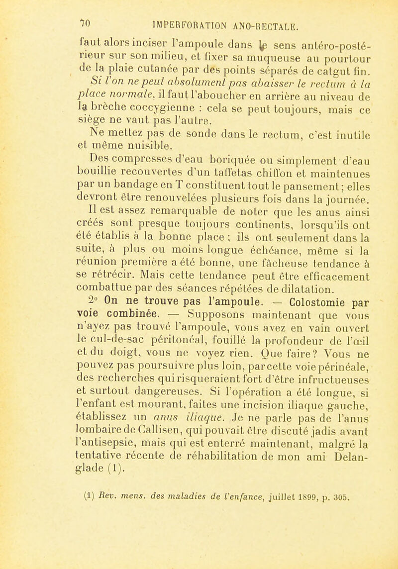 faut alors inciser l'ampoule dans sens anléro-poslé- rieur sur son milieu, el fixer sa muqueuse au pourtour de la plaie cutanée par des points séparés de calgut fin. Si l'on ne peut absolument pas aljaisser le rectum à la place normale, il faut l'aboucher en arrière au niveau de 1$ brèche coccygienne : cela se peut toujours, mais ce siège ne vaut pas l'autre. Ne mettez pas de sonde dans le rectum, c'est inutile et même nuisible. Des compresses d'eau boriquée ou simplement d'eau bouillie recouvertes d'un tafletas chiffon et maintenues par un bandage en T constituent tout le pansement ; elles devront être renouvelées plusieurs fois dans la journée. Il est assez remarquable de noter que les anus ainsi créés sont presque toujours continents, lorsqu'ils ont été étabhs à la bonne place ; ils ont seulement dans la suite, à plus ou moins longue échéance, même si la réunion première a été bonne, une fâcheuse tendance à se rétrécir. Mais cette tendance peut être efficacement combattue par des séances répétées de dilatation. 2° On ne trouve pas l'ampoule. — Colostomie par voie combinée. — Supposons maintenant que vous n'ayez pas trouvé l'ampoule, vous avez en vain ouvert le cul-de-sac péritonéal, fouillé la profondeur de l'œil et du doigt, vous ne voyez rien. Que faire? Vous ne pouvez pas poursuivre plus loin, par cette voiepérinéale, des recherches qui risqueraient fort d'être infructueuses et surtout dangereuses. Si l'opération a été longue, si l'enfant est mourant, faites une incision iliaque gauche, établissez un anus iliaque. Je ne parle pas de l'anus lombaire de Callisen, qui pouvait être discuté jadis avant l'antisepsie, mais qui est enterré maintenant, malgré la tentative récente de réhabilitation de mon ami Delan- glade (1). (1) Rev. mens, des maladies de l'enfance, juillet 1899, p. 305.