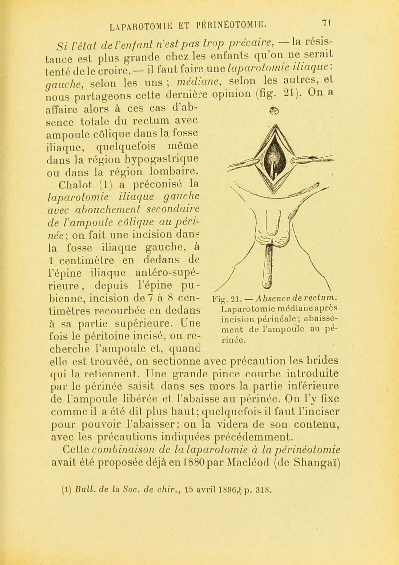 LAPAROTOMIE ET PÉRINÉOTOMIE. 1^ Si Vélal de l'enfant nesl pas trop précaire, — la résis- tance est plus grande chez les enfants qu'on ne serait tenté de le croire, — il faut faire une laparotomie iliaque : gauche, selon les uns ; médiane, selon les autres, et nous partageons cette dernière opinion (fîg. 21). On a affaire alors à ces cas d'ab- sence totale du rectum avec ampoule colique dans la fosse iliaque, quelquefois même dans la région hypogastrique ou dans la région lombaire. Chalot (1) a préconisé la laparotomie iliaque gauche avec abouchement secondaire de lampoule colique au péri- née; on fait une incision dans la fosse iliaque gauche, à 1 centimètre en dedans de l'épine iliaque antéro-supé- rieure, depuis l'épine pu- bienne, incision de 7 à 8 cen- timètres recourbée en dedans à sa partie supérieure. Une fois le péritoine incisé, on re- cherche l'ampoule et, quand elle est trouvée, on sectionne avec précaution les brides qui la retiennent. Une grande pince courbe introduite par le périnée saisit dans ses mors la parlie inférieure de l'ampoule libérée et l'abaisse au périnée. On l'y fixe comme il a élé dit plus haut; quelquefois il faut l'inciser pour pouvoir l'abaisser: on la videra de son contenu, avec les précautions indiquées précédemment. Cette combinaison de la laparotomie à la périnéolomie avait été proposée déjà en 1880 par Macléod (de Shangaï) Pig._ 21. — Absence de rectum. Laparotomie médiane après incision périnéale; abaisse- ment de l'ampoule au pé- rinée.