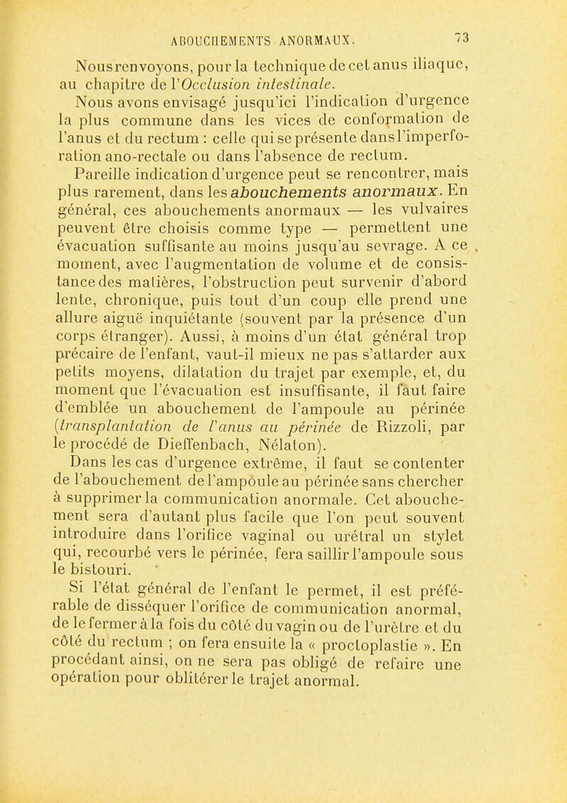 ABOUCriEMENTS ANORMAUX. Nousren voyons, pour la technique de cel anus iliaque, au chapitre de VOcclusion inleslinale. Nous avons envisagé jusqu'ici l'indication d'ui'gence la plus commune dans les vices de conformation de l'anus et du rectum : celle qui se présente dansl'imperfo- ralion ano-rectale ou dans l'absence de reclum. Pareille indication d'urgence peut se rencontrer, mais plus rarement, dans les abouchements anormaux. En général, ces abouchements anormaux — les vulvaires peuvent être choisis comme type — permettent une évacuation suffisante au moins jusqu'au sevrage. A ce . moment, avec l'augmentation de volume et de consis- tance des matières, l'obstruction peut survenir d'abord lente, chronique, puis tout d'un coup elle prend une allure aiguë inquiétante (souvent par la présence d'un corps étranger). Aussi, à moins d'un état général trop précaire de l'enfant, vaut-il mieux ne pas s'attarder aux petits moyens, dilatation du trajet par exemple, et, du moment que l'évacuation est insuffisante, il faut faire d'emblée un abouchement de l'ampoule au périnée {transplantation de Paniis au périnée de Rizzoli, par le procédé de Dieffenbach, Nélaton). Dans les cas d'urgence extrême, il faut se contenter de l'abouchement de l'ampoule au périnée sans chercher à supprimer la communication anormale. Cet abouche- ment sera d'autant plus facile que l'on peut souvent introduire dans l'orifice vaginal ou urélral un stylet qui, recourbé vers le périnée, fera sailhr l'ampoule sous le bistouri. Si l'état général de l'enfant le permet, il est préfé- rable de disséquer l'orifice de communication anormal, de le fermer à la fois du côté du vagin ou de l'urètre et du côté du rectum ; on fera ensuite la « proctoplastie ». En procédant ainsi, on ne sera pas obligé de refaire une opération pour oblitérer le trajet anormal.