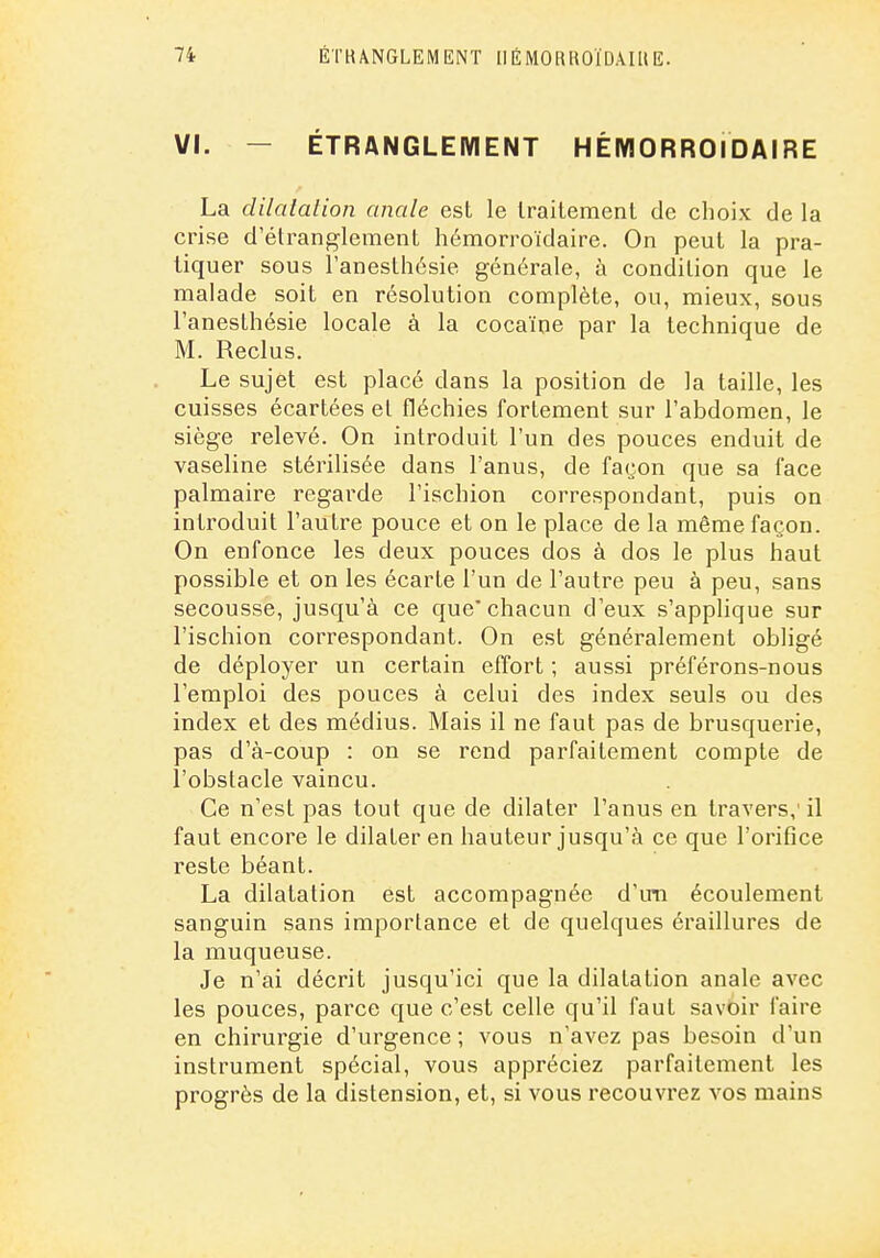 VI. — ÉTRANGLEMENT HÉIVIORROIDAIRE La dilatalion anale est le traitement de choix de la crise d'étranglement hémorroïdaire. On peut la pra- tiquer sous l'anesthésie générale, à condition que le malade soit en résolution complète, ou, mieux, sous l'anesthésie locale à la cocaïne par la technique de M. Reclus. Le sujet est placé dans la position de la taille, les cuisses écartées et fléchies fortement sur l'abdomen, le siège relevé. On introduit l'un des pouces enduit de vaseline stérilisée dans l'anus, de façon que sa face palmaire regarde l'ischion correspondant, puis on introduit l'autre pouce et on le place de la même façon. On enfonce les deux pouces clos à dos le plus haut possible et on les écarte l'un de l'autre peu à peu, sans secousse, jusqu'à ce que'chacun d'eux s'applique sur l'ischion correspondant. On est généralement obligé de déployer un certain effort ; aussi préférons-nous l'emploi des pouces à celui des index seuls ou des index et des médius. Mais il ne faut pas de brusquerie, pas d'à-coup : on se rend parfaitement compte de l'obstacle vaincu. Ce n'est pas tout que de dilater l'anus en travers,' il faut encore le dilater en hauteur jusqu'à ce que l'orifice reste béant. La dilatation est accompagnée d'im écoulement sanguin sans importance et de quelques éraillures de la muqueuse. Je n'ai décrit jusqu'ici que la dilatation anale avec les pouces, parce que c'est celle qu'il faut savoir faire en chirurgie d'urgence ; vous n'avez pas besoin d'un instrument spécial, vous appréciez parfaitement les progrès de la distension, et, si vous recouvrez vos mains