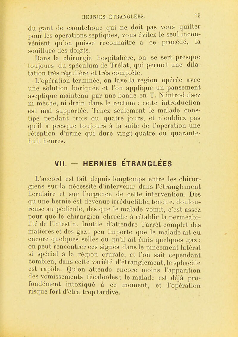 du gant de caoutchouc qui ne doit pas vous quitter pour les opérations septiques, vous évitez le seul incon- vénient qu'on puisse reconnaître à ce procédé, la souillure des doigts. Dans la chirurgie hospitahôre, on se sert presque toujours du spéculum de Trélat, qui permet une dila- tation très régulière et très complète. L'opération terminée, on lave la région opérée avec une solution boriquée et l'on applique un pansement aseptique maintenu par une bande en T. N'introduisez ni mèche, ni drain dans le rectum : cette introduction est mal supportée. Tenez seulement le malade cons- tipé pendant trois ou quatre jours, et n'oubliez pas qu'il a presque toujours à la suite de l'opération une rétention d'urine qui dure vingt-quatre ou quarante- huit heures. VII. — HERNIES ÉTRANGLÉES L'accord est fait depuis longtemps entre les chirur- giens sur la nécessité d'intervenir dans l'étranglement herniaire et sur l'urgence de cette intervention. Dès qu'une hernie est devenue irréductible, tendue, doulou- reuse au pédicule, dès que le malade vomit, c'est assez pour que le chirurgien cherche à rétablir la perméabi- lité de l'intestin. Inutile d'attendre l'arrêt complet des matières et des gaz ; peu importe que le malade ait eu encore quelques selles ou qu'il ait émis quelques gaz : on peut rencontrer ces signes dans le pincement latéral si spécial à la région crurale, et l'on sait cependant combien, dans celte variété d'étranglement, le sphaccle est rapide. Qu'on attende encore moins l'apparition des vomissements fécaloïdes ; le malade est déjà pro- fondément intoxiqué à ce moment, et l'opération risque fort d'être trop tardive.