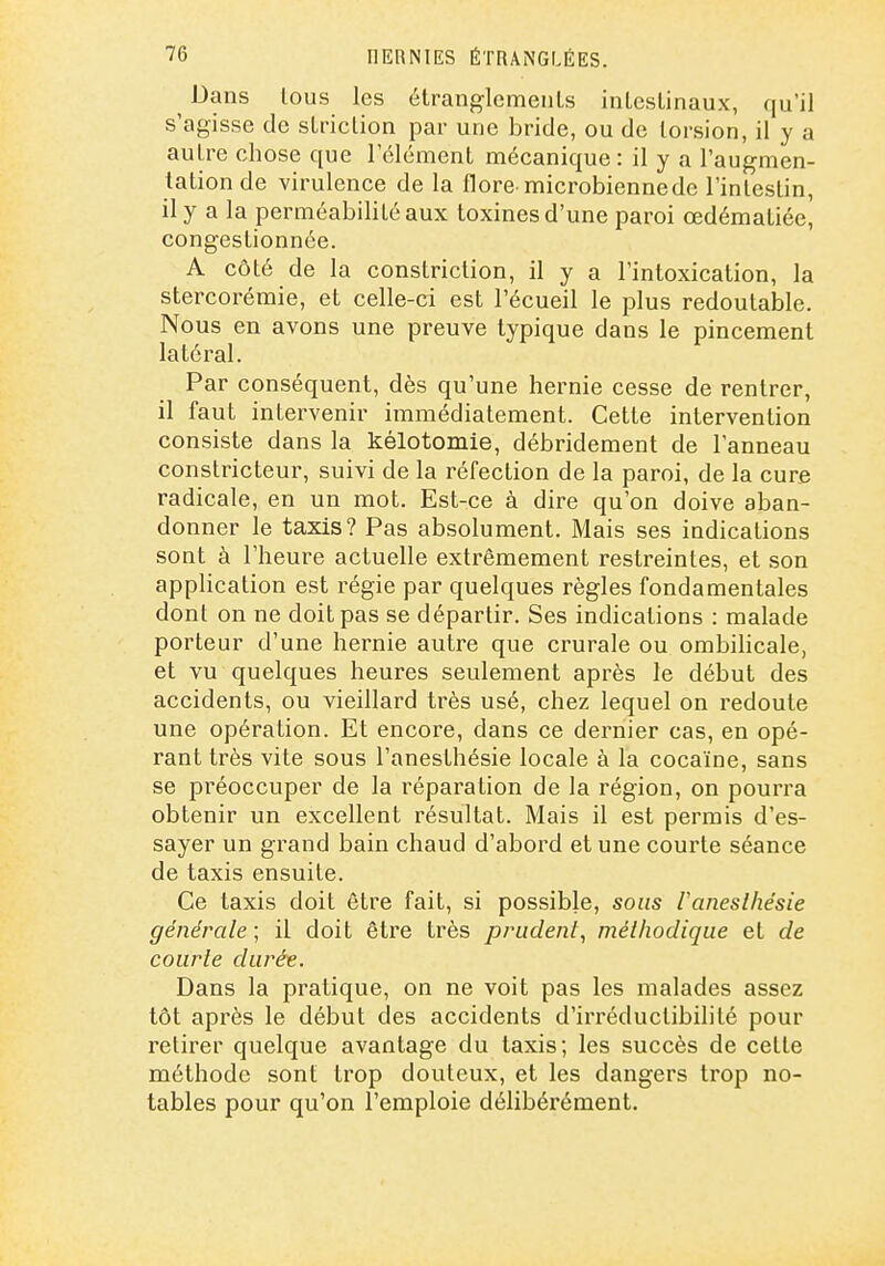 Dans tous les étranglcmeuLs inLcslinaux, qu'il s'agisse de sLriclion par une bride, ou de torsion, il y a auLre chose que l'élément mécanique : il y a l'augmen- tation de virulence de la flore microbienne de l'intestin, il y a la perméabilité aux toxines d'une paroi œdématiée, congestionnée. A côté de la constriction, il y a l'intoxication, la stercorémie, et celle-ci est l'écueil le plus redoutable. Nous en avons une preuve typique dans le pincement latéral. Par conséquent, dès qu'une hernie cesse de rentrer, il faut intervenir immédiatement. Cette intervention consiste dans la kélotomie, débridement de l'anneau constricteur, suivi de la réfection de la paroi, de la cure radicale, en un mot. Est-ce à dire qu'on doive aban- donner le taxis? Pas absolument. Mais ses indications sont à l'heure actuelle extrêmement restreintes, et son application est régie par quelques règles fondamentales dont on ne doit pas se départir. Ses indications : malade porteur d'une hernie autre que crurale ou ombilicale, et vu quelques heures seulement après le début des accidents, ou vieillard très usé, chez lequel on redoute une opération. Et encore, dans ce dernier cas, en opé- rant très vite sous l'anesthésie locale à la cocaïne, sans se préoccuper de la réparation de la région, on pourra obtenir un excellent résultat. Mais il est permis d'es- sayer un grand bain chaud d'abord et une courte séance de taxis ensuite. Ce taxis doit être fait, si possible, sous Vaneslhésie générale ; il doit être très prudent^ méthodique el de courte durée. Dans la pratique, on ne voit pas les malades assez tôt après le début des accidents d'irréductibilité pour retirer quelque avantage du taxis; les succès de cette méthode sont trop douteux, et les dangers trop no- tables pour qu'on l'emploie délibérément.