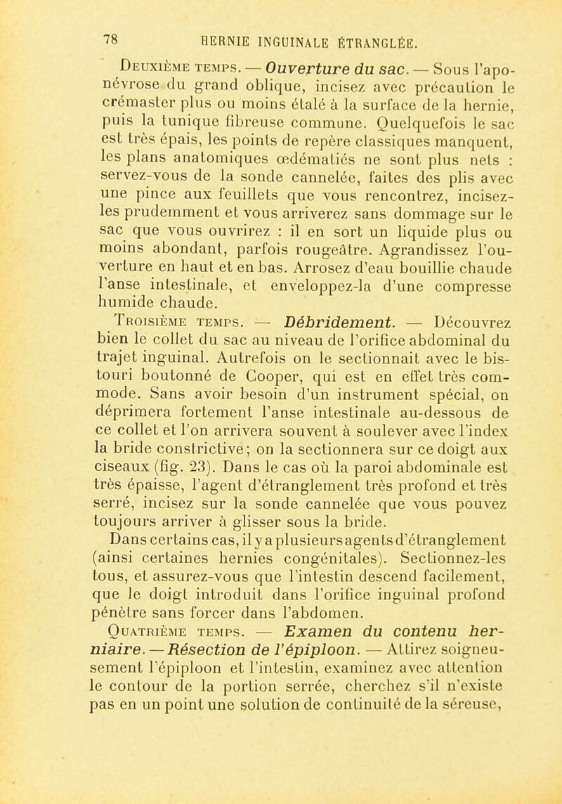 Deuxième temps. — Ouverture du sac. — Sous l'apo- névrose du grand oblique, incisez avec précaution le crémaster plus ou moins étalé à la surface de la hernie, puis la tunique fibreuse commune. Quelquefois le sac est très épais, les points de repère classiques manquent, les plans anatomiques œdématiés ne sont plus nets : servez-vous de la sonde cannelée, faites des plis avec une pince aux feuillets que vous rencontrez, incisez- les prudemment et vous arriverez sans dommage sur le sac que vous ouvrirez : il en sort un liquide plus ou moins abondant, parfois rougeâtre. Agrandissez l'ou- verture en haut et en bas. Arrosez d'eau bouillie chaude l'anse intestinale, et enveloppez-la d'une compresse humide chaude. Troisième temps. — Débridement. — Découvrez bien le collet du sac au niveau de l'orifice abdominal du trajet inguinal. Autrefois on le sectionnait avec le bis- touri boutonné de Cooper, qui est en effet très com- mode. Sans avoir besoin d'un instrument spécial, on déprimera fortement l'anse intestinale au-dessous de ce collet et l'on arrivera souvent à soulever avec l'index la bride constrictive; on la sectionnera sur ce doigt aux ciseaux (fîg. 23). Dans le cas où la paroi abdominale est très épaisse, l'agent d'étranglement très profond et très serré, incisez sur la sonde cannelée que vous pouvez toujours arriver à glisser sous la bride. Dans certains cas, il y a plusieursagents d'étranglement (ainsi certaines hernies congénitales). Sectionnez-les tous, et assurez-vous que l'intestin descend facilement, que le doigt introduit dans l'orifice inguinal profond pénètre sans forcer dans l'abdomen. QuATmÈME temps. — Examen du contenu her- niaire. — Résection de l'épiploon. — Attirez soigneu- sement l'épiploon et l'intestin, examinez avec attention le contour de la portion serrée, cherchez s'il n'existe pas en un point une solution de continuité de la séreuse.