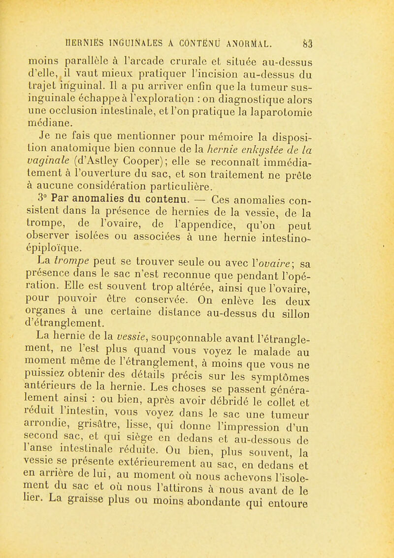 IlERNIËS INGUINALES A CONTÉNÙ ANOKMAL. &3 moins parallèle à l'arcade crurale eL située au-dessus d'elle, il vaut mieux pratiquer l'incision au-dessus du trajet inguinal. Il a pu arriver enfin que la tumeur sus- inguinale échappe à l'exploration : on diagnostique alors une occlusion intestinale, et l'on pratique la laparotomie médiane. Je ne fais que mentionner pour mémoire la disposi- tion anatomique bien connue de la hernie enkystée de la vaginale (d'Astley Cooper); elle se reconnaît immédia- tement à l'ouverture du sac, et son traitement ne prête à aucune considération particulière. 3 Par anomalies du contenu. — Ces anomalies con- sistent dans la présence de hernies de la vessie, de la trompe, de l'ovaire, de l'appendice, qu'on peut observer isolées ou associées à une hernie intestino- épiploïque. La trompe peut se trouver seule ou avec Vovaire; sa présence dans le sac n'est reconnue que pendant l'opé- ration. Elle est souvent trop altérée, ainsi que l'ovaire, pour pouvoir être conservée. On enlève les deux organes à une certaine distance au-dessus du sillon d'étranglement. La hernie de la vessie, soupçonnable avant l'étrangle- ment, ne l'est plus quand vous voyez le malade au moment même de l'étranglement, à moins que vous ne puissiez obtenir des détails précis sur les symptômes antérieurs de la hernie. Les choses se passent généra- lement ainsi : ou bien, après avoir débridé le collet et réduit l'intestin, vous voyez dans le sac une tumeur arrondie, grisâtre, lisse, qui donne l'impression d'un second sac, et qui siège en dedans et au-dessous de lanse intestinale réduite. Ou bien, plus souvent, la vessie se présente extérieurement au sac, en dedans et en arrière de lui, au moment où nous achevons l'isole- ment du sac et où nous l'attirons à nous avant de le lier. La graisse plus ou moins abondante qui entoure