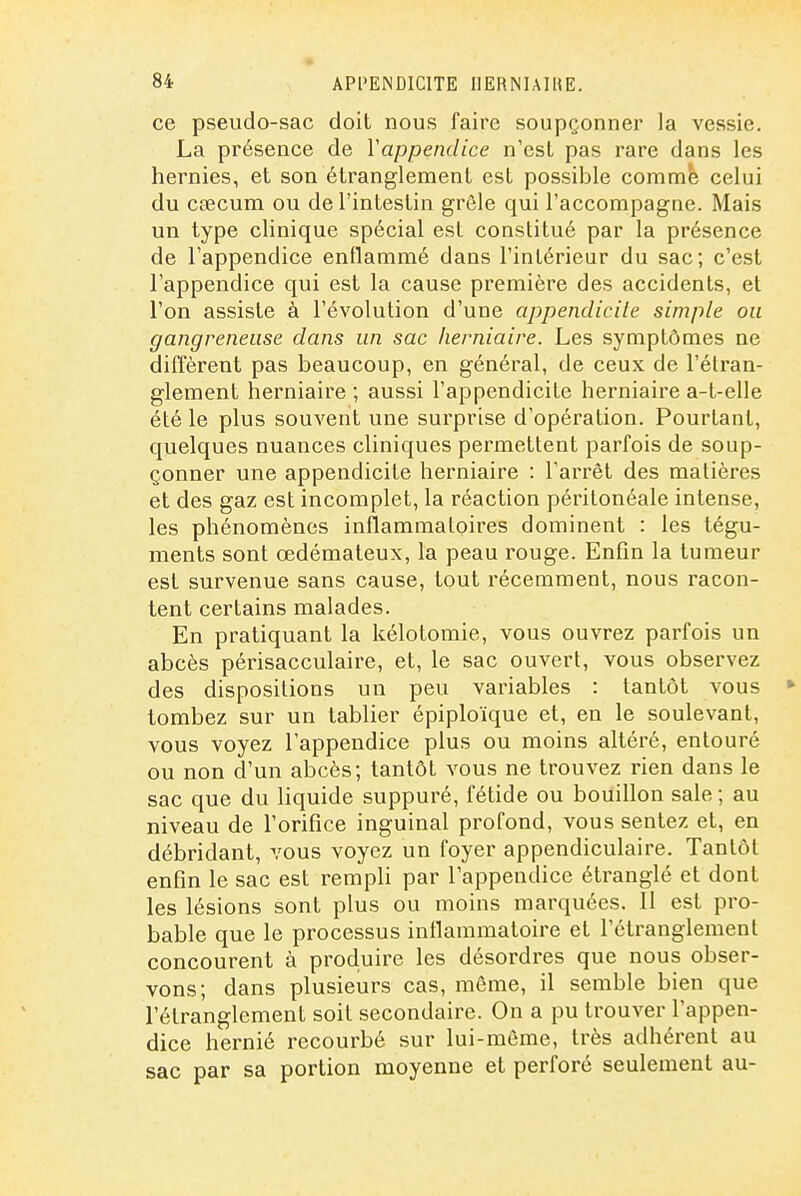 ce pseudo-sac doit nous faire soupçonner la vessie. La présence de Vappendice n'est pas rare dans les hernies, et son étranglement est possible comme celui du cœcum ou de l'intestin grêle qui l'accompagne. Mais un type clinique spécial est constitué par la présence de l'appendice enflammé dans l'intérieur du sac; c'est l'appendice qui est la cause première des accidents, et l'on assiste à l'évolution d'une appendicite simple ou gangreneuse dans un sac herniaire. Les symptômes ne diffèrent pas beaucoup, en général, de ceux de l'étran- glement herniaire ; aussi l'appendicite herniaire a-t-elle été le plus souvent une surprise d'opération. Pourtant, quelques nuances cliniques permettent parfois de soup- çonner une appendicite herniaire : l'arrêt des matières et des gaz est incomplet, la réaction péritonéale intense, les phénomènes inflammatoires dominent : les tégu- ments sont œdémateux, la peau rouge. Enfin la tumeur est survenue sans cause, tout récemment, nous racon- tent certains malades. En pratiquant la kélotomie, vous ouvrez parfois un abcès périsacculaire, et, le sac ouvert, vous observez des dispositions un peu variables : tantôt vous ► tombez sur un tablier épiploïque et, en le soulevant, vous voyez l'appendice plus ou moins altéré, entouré ou non d'un abcès; tantôt vous ne trouvez rien dans le sac que du hquide suppuré, fétide ou bouillon sale ; au niveau de l'orifice inguinal profond, vous sentez et, en débridant, vous voyez un foyer appendiculaire. Tantôt enfin le sac est rempli par l'appendice étranglé et dont les lésions sont plus ou moins marquées. 11 est pro- bable que le processus inflammatoire et l'étranglement concourent à produire les désordres que nous obser- vons; dans plusieurs cas, môme, il semble bien que l'étranglement soit secondaire. On a pu trouver l'appen- dice hernié recourbé sur lui-même, très adhérent au sac par sa portion moyenne et perforé seulement au-