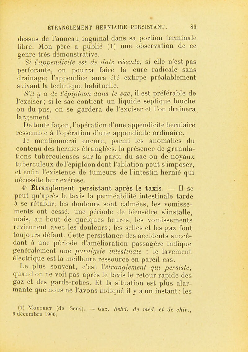ÉTRANGLEMENT HERNIAIRE PERSISTANT. 8d dessus de l'anneau inguinal dans sa portion terminale libre. Mon père a publié (1) une observation de ce genre très démonstrative. iappendicite est de date récente, si elle n'est pas perforante, on pourra faire la cure radicale sans drainage; l'appendice aura été extirpé préalablement suivant la technique habituelle. S'il y a de lépiploon dans le sac, il est préférable de l'exciser; si le sac contient un liquide seplique louche ou du pus, on se gardera de l'exciser et l'on drainera largement. De toute façon, l'opération d'une appendicite herniaire ressemble à l'opération d'une appendicite ordinaire. Je mentionnerai encore, parmi les anomalies du contenu des hernies étranglées, la présence de granula- tions tuberculeuses sur la paroi du sac ou de noyaux tuberculeux de l'épiploon dont l'ablation peut s'imposer, et enfin l'existence de tumeurs de l'intestin hernié qui nécessite leur exérèse. 4° Étranglement persistant après le taxis. — Il se peut qu'après le taxis la perméabilité intestinale tarde à se rétablir; les douleurs sont calmées, les vomisse- ments ont cessé, une période de bien-être s'installe, mais, au bout de quelques heures, les vomissements reviennent avec les douleurs; les selles et les gaz font toujours défaut. Cette persistance des accidents succé- dant à une période d'amélioration passagère indique généralement une paralysie intestinale : le lavement électrique est la meilleure ressource en pareil cas. Le plus souvent, c'est Vélranglement qui persiste, quand on ne voit pas après le taxis le retour rapide des gaz et des garde-robes. Et la situation est plus alar- mante que nous ne l'avons indiqué il y a un instant : les (1) MoucHET (de Sens). — Gaz. hp.bd. de méd. et de chir., 6 décembre 1900.