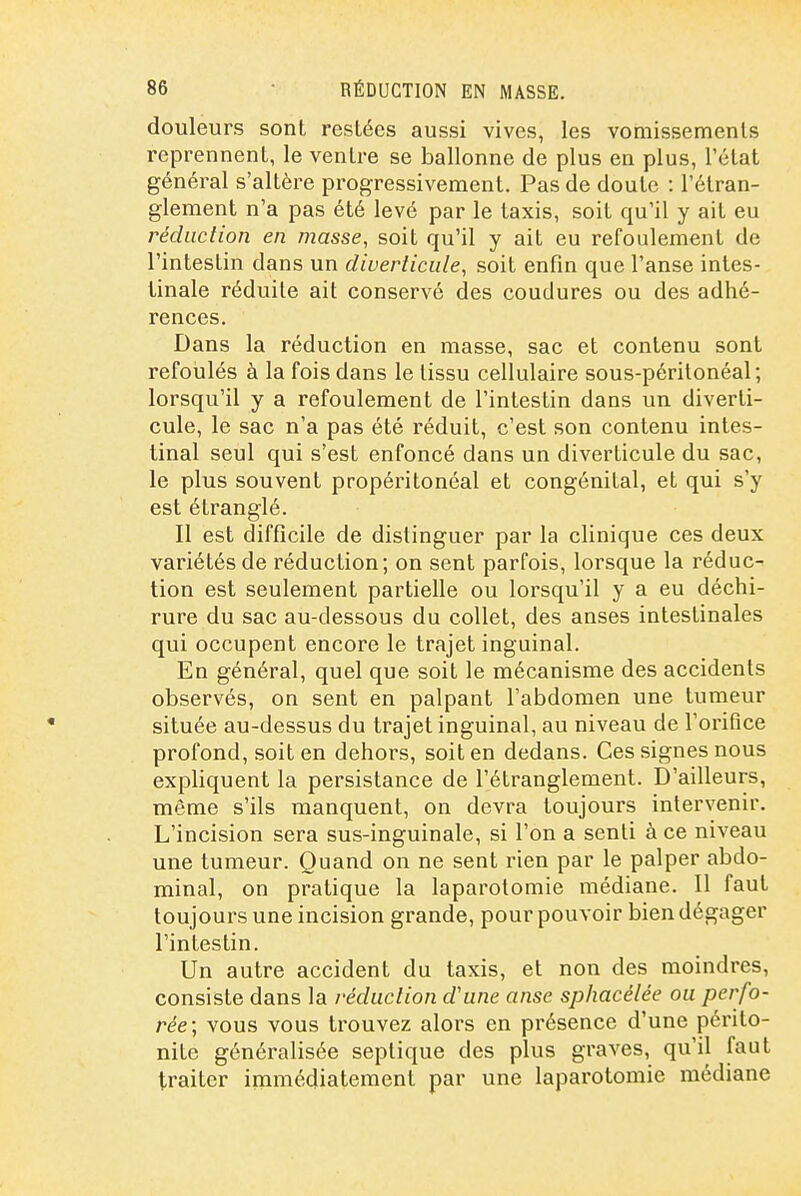 douleurs sont restées aussi vives, les vomissemenls reprennent, le ventre se ballonne de plus en plus, l'état général s'altère progressivement. Pas de doute : l'étran- glement n'a pas été levé par le taxis, soit qu'il y ait eu rédaction en masse, soit qu'il y ait eu refoulement de l'intestin dans un diveriiciile, soit enfin que l'anse intes- tinale réduite ait conservé des coudures ou des adhé- rences. Dans la réduction en masse, sac et contenu sont refoulés à la fois dans le tissu cellulaire sous-péritonéal; lorsqu'il y a refoulement de l'intestin dans un diverti- cule, le sac n'a pas été réduit, c'est son contenu intes- tinal seul qui s'est enfoncé dans un diverticule du sac, le plus souvent propéritonéal et congénital, et qui s'y est étranglé. Il est difficile de distinguer par la clinique ces deux variétés de réduction; on sent parfois, lorsque la réduc^ tion est seulement partielle ou lorsqu'il y a eu déchi- rure du sac au-dessous du collet, des anses intestinales qui occupent encore le trajet inguinal. En général, quel que soit le mécanisme des accidents observés, on sent en palpant l'abdomen une tumeur située au-dessus du trajet inguinal, au niveau de l'orifice profond, soit en dehors, soit en dedans. Ces signes nous expliquent la persistance de l'étranglement. D'ailleurs, même s'ils manquent, on devra toujours intervenir. L'incision sera sus-inguinale, si l'on a senti à ce niveau une tumeur. Quand on ne sent rien par le palper abdo- minal, on pratique la laparotomie médiane. Il faut toujours une incision grande, pour pouvoir bien dégager l'intestin. Un autre accident du taxis, et non des moindres, consiste dans la réduction d'une anse sphacélée ou perfo- rée; vous vous trouvez alors en présence d'une périto- nite généralisée seplique des plus graves, qu'il faut traiter immédiatement par une laparotomie médiane