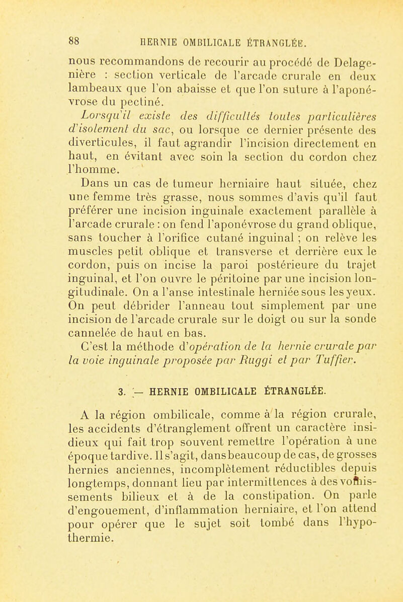 nous recommandons de recourir au procédé de Delage- nière : section verticale de l'arcade crurale en deux lambeaux que l'on abaisse et que l'on suture à l'aponé- vrose du pectine. Lorsqu'il existe des difficiillés toutes particulières d'isolement du sac, ou lorsque ce dernier présente des diverticules, il faut agrandir l'incision directement en haut, en évitant avec soin la section du cordon chez l'homme. Dans un cas de tumeur herniaire haut située, chez une femme très grasse, nous sommes d'avis qu'il faut préférer une incision inguinale exactement parallèle à l'arcade crurale : on fend l'aponévrose du grand oblique, sans toucher à l'orifice cutané inguinal ; on relève les muscles petit oblique et transverse et derrière eux le cordon, puis on incise la paroi postérieure du trajet inguinal, et l'on ouvre le péritoine par une incision lon- gitudinale. On a l'anse intestinale herniéesous les yeux. On peut débrider l'anneau tout simplement par une incision de l'arcade crurale sur le doigt ou sur la sonde cannelée de haut en bas. C'est la méthode d'opération de la hernie crurale par la voie inguinale proposée par Buggi et par Tuffier. 3. ,— HERNIE OMBILICALE ÉTRANGLÉE. A la région ombilicale, comme à la région crurale, les accidents d'étranglement offrent un caractère insi- dieux qui fait trop souvent remettre l'opération à une époque tardive. 11 s'agit, dansbeaucoup de cas, de grosses hernies anciennes, incomplètement réductibles depuis longtemps, donnant lieu par intermittences à des vofliis- sements bilieux et à de la constipation. On parle d'engouement, d'inflammation herniaire, et l'on attend pour opérer que le sujet soit tombé dans l'hypo- thermie.
