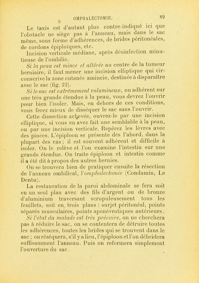 ^ OMPHALECTOMIE. Le Iaxis est d'autant plus contre indiqué ici que l'obstacle ne siège pas à l'anneau, mais dans le sac même, sous forme d'adhérences, de brides péntonéales, de cordons épiploïques, etc. Incision verticale médiane, après désinfection mmu- tieuse de l'ombilic. Si la peau est mince et altérée au centre de la tumeur herniaire, il faut mener une incision elliptique qui cir- conscrive la zone cutanée amincie, destinée à disparaître avec le sac (fig. 22). Si le sac est extrêmement volumineux, ou adhérent sur une très grande étendue à la peau, vous devrez l'ouvrir pour bien l'isoler. Mais, en dehors de ces conditions, vous ferez mieux de disséquer le sac sans l'ouvrir. Cette dissection aclievée, ouvrez-le par une incision elliptique, si vous en avez fait une semblable à la peau, ou par une incision verticale. Repérez les lèvres avec des pinces. L'épiploon se présente dès l'abord, dans la plupart des cas ; il est souvent adhérent et difficile à isoler. On le relève et l'on examine l'intestin sur une grande étendue. On traite épiploon et intestin comme il a été dit à propos des autres hernies. On se trouvera bien de pratiquer ensuite la résection de l'anneau ombilical, Vomphalectomie (Condamin, Le Dentu). La restauration de la paroi abdominale se fera soit en un seul plan avec des fils d'argent ou de bronze d'aluminium traversant scrupuleusement tous les feuillets, soit en. trois plans : surjet péritonéal, points séparés musculaires, points aponévrotiques antérieurs. Si l'état du malade est très précaire, on ne cherchera pas à réduire le sac, on se contentera de détruire toutes les adhérences, toutes les brides qui se trouvent dans le sac ; on réséquera, s'il y a lieu, l'épiploon et l'on débridera suffisamment l'anneau. Puis on refermera simplement l'ouverture du sac,