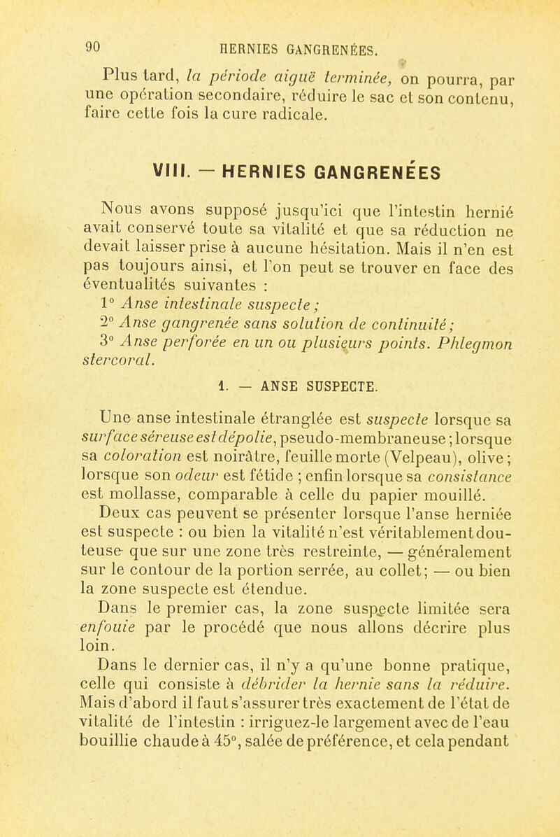 Plus tard, la période aiguë terminée, on pourra, par une opération secondaire, réduire le sac et son contenu, faire cette fois la cure radicale. VIN. - HERNIES GANGRENÉES Nous avons supposé jusqu'ici que l'intestin hernié avait conservé toute sa vitalité et que sa réduction ne devait laisser prise à aucune hésitation. Mais il n'en est pas toujours ainsi, et l'on peut se trouver en face des éventualités suivantes : 1° Anse intestinale suspecte ; '2° Anse gangrenée sans solution de continuité; 3° Anse perforée en un ou plusieurs points. Phlegmon stercoral. 1. — ANSE SUSPECTE. Une anse intestinale étranglée est suspecte lorsque sa surface séreuse est dépolie, pseudo-membraneuse ; lorsque sa coloration est noirâtre, feuille morte (Velpeau), olive; lorsque son odeur est fétide ; enfin lorsque sa consistance est mollasse, comparable à celle du papier mouillé. Deux cas peuvent se présenter lorsque l'anse herniée est suspecte : ou bien la vitalité n'est véritablement dou- teuse que sur une zone très restreinte, — généralement sur le contour de la portion serrée, au collet; — ou bien la zone suspecte est étendue. Dans le premier cas, la zone suspecte limitée sera enfouie par le procédé que nous allons décrire plus loin. Dans le dernier cas, il n'y a qu'une bonne pratique, celle qui consiste à débrider la hernie sans la réduire. Mais d'abord il faut s'assurer très exactement de l'état de vitalité de l'intestin : irriguez-le largement avec de l'eau bouillie chaude à 45°, salée de préférence, et cela pendant