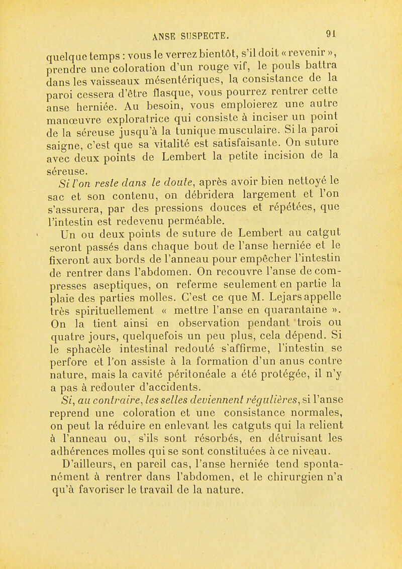 ANSE SUSPECTE. quelque temps : vous le verrez bientôt, s'il doit « revenir », prendre une coloration d'un rouge vif, le pouls battra dans les vaisseaux mésentériques, la consistance de la paroi cessera d'être flasque, vous pourrez rentrer cette anse lierniée. Au besoin, vous emploierez une autre manœuvre exploratrice qui consiste à inciser un point de la séreuse jusqu'à la tunique musculaire. Si la paroi saigne, c'est que sa vitalité est satisfaisante. On suture avec deux points de Lembert la petite incision de la séreuse. Si Von reste dans le doute, après avoir bien nettoyé le sac et son contenu, on débridera largement et l'on s'assurera, par des pressions douces et répétées, que l'intestin est redevenu perméable. Un ou deux points de suture de Lembert au catgut seront passés dans chaque bout de l'anse herniée et le fixeront aux bords de l'anneau pour empêcher l'intestin de rentrer dans l'abdomen. On recouvre l'anse décom- presses aseptiques, on referme seulement en partie la plaie des parties molles. C'est ce que M. Lejarsappelle très spirituellement « mettre l'anse en quarantaine ». On la tient ainsi en observation pendant trois ou quatre jours, quelquefois un peu plus, cela dépend. Si le sphacèle intestinal redouté s'affirme, l'intestin se perfore et l'on assiste à la formation d'un anus contre nature, mais la cavité péritonéale a été protégée, il n'y a pas à redouter d'accidents. Si, au contraire, les selles deviennent régulières, si l'anse reprend une coloration et une consistance normales, on peut la réduire en enlevant les catguts qui la relient à l'anneau ou, s'ils sont résorbés, en détruisant les adhérences molles qui se sont constituées à ce niveau. D'ailleurs, en pareil cas, l'anse herniée tend sponta- nément à rentrer dans l'abdomen, et le chirurgien n'a qu'à favoriser le travail de la nature.