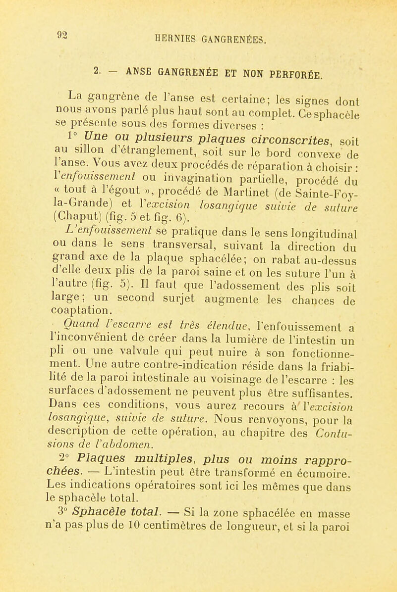 2. - ANSE GANGRENÉE ET NON PERFORÉE. La gangrène de l'anse est certaine; les signes dont nous avons parlé plus haut sont au complet. Cesphaccle se présente sous des formes diverses : 1° Une ou plusieurs plaques circonscrites, soit au sillon d'étranglement, soit sur le bord convexe de l'anse. Vous avez deux procédés de réparation à choisir : Venfouissement ou invagination partielle, procédé du « tout cà l'égout », procédé de Martinet (de Sainte-Foy- la-Grande) et Vexcision losangique suivie de suture (Chaput) (fig. 5 et fig. 6). L'enfouissement se pratique dans le sens longitudinal ou dans le sens transversal, suivant la direction du grand axe de la plaque sphacélée; on rabat au-dessus d'elle deux plis de la paroi saine et on les suture l'un à l'autre (fig. 5). Il faut que l'adossement des plis soit large; un second surjet augmente les chances de coaptation. Quand l'escarre est très étendue, l'enfouissement a l'inconvénient de créer dans la lumière de l'intestin un pli ou une valvule qui peut nuire à son fonctionne- ment. Une autre contre-indication réside dans la friabi- lité de la paroi intestinale au voisinage de l'escarre : les surfaces d'adossement ne peuvent plus être suffisantes. Dans ces conditions, vous aurez recours à Vexcision losangique, suivie de suture. Nous renvoyons, pour la description de cette opération, au chapitre des Contu- sions de l'abdomen. 2 Plaques multiples, plus ou moins rappro- chées. — L'intestin peut être transformé en écumoire. Les indications opératoires sont ici les mêmes que dans le sphacèle total. 3° Sphacèle total. — Si la zone sphacélée en masse n'a pas plus de 10 centimètres de longueur, et si la paroi