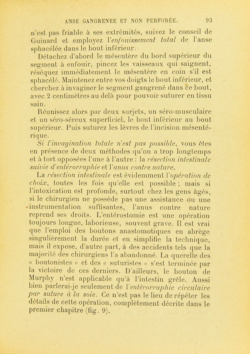 n'est pas friable à ses extrémités, suivez le conseil de Guinard et employez Y enfouissement total de l'anse sphacélée dans le bout inférieur. Détachez d'abord le mésentère du bord supérieur du segment à enfouir, pincez les vaisseaux qui saignent, réséquez immédiatement le mésentère en coin s'il est sphacélé. Maintenez entre vos doigts le bout inférieur, et cherchez à invaginer le segment gangrené dans ce bout, avec 2 centimètres au delà pour pouvoir suturer en tissu sain. Réunissez alors par deux surjets, un séro-musculaire et un séro-séreux superficiel, le bout inférieur au bout supérieur. Puis suturez les lèvres de l'incision mésenté- rique. Si rinvagination totale n'est pas possible, vous êtes en présence de deux méthodes qu'on a trop longtemps et à tort opposées l'une à l'autre : la résection intestinale suivie d'entérorraphie et Vanus contre nature. La résection intestinale est évidemment Vopération de choix, toutes les fois qu'elle est possible ; mais si l'intoxication est profonde, surtout chez les gens âgés, si le chirurgien ne possède pas une assistance ou une 'instrumentation suffisantes, l'anus contre nature reprend ses droits. L'entéi^ostomie est une opération toujours longue, laborieuse, souvent grave. Il est vrai que l'emploi des boutons anastomotiques en abrège singuhèrement la durée et en simpHfîe la technique, mais il expose, d'autre part, à des accidents tels que la majorité des chirurgiens l'a abandonné. La querelle des « boutonistes » et des « suluristes » s'est terminée par la victoire de ces derniers. D'ailleurs, le bouton de Murphy n'est applicable qu'à l'intestin grêle. Aussi bien parlerai-je seulement de Ventérorraphie circulaire par suture à la soie. Ce n'est pas le lieu de répéter les détails de cette opération, complètement décrite dans le premier chapitre (fig. 9).