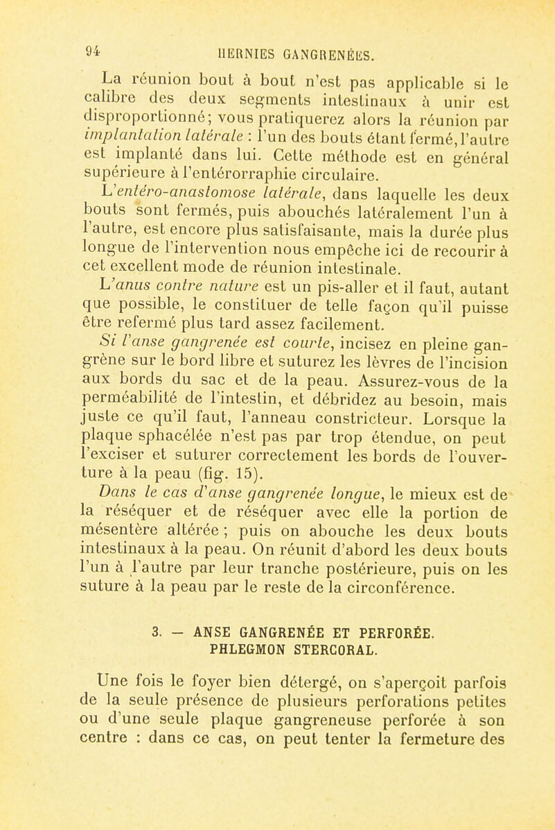 La réunion bout à bout n'est pas applicable si le calibre des deux segments intestinaux à unir est disproportionné; vous pratiquerez alors la réunion par implantalion latérale : l'un des bouts étant fermé, l'autre est implanté dans lui. Cette méthode est en général supérieure à l'entérorraphie circulaire. L'entéro-anaslomose latérale, dans laquelle les deux bouts sont fermés, puis abouchés latéralement l'un à l'autre, est encore plus satisfaisante, mais la durée plus longue de l'intervention nous empêche ici de recourir à cet excellent mode de réunion intestinale. L'anus contre nature est un pis-aller et il faut, autant que possible, le constituer de telle façon qu'il puisse être refermé plus tard assez facilement. Si Vanse gangrenée est courte, incisez en pleine gan- grène sur le bord libre et suturez les lèvres de l'incision aux bords du sac et de la peau. Assurez-vous de la perméabilité de l'intestin, et débridez au besoin, mais juste ce qu'il faut, l'anneau constricteur. Lorsque la plaque sphacélée n'est pas par trop étendue, on peut l'exciser et suturer correctement les bords de l'ouver- ture à la peau (fîg. 15). Dans le cas d'anse gangrenée longue, le mieux est de la réséquer et de réséquer avec elle la portion de mésentère altérée ; puis on abouche les deux bouts intestinaux à la peau. On réunit d'abord les deux bouts l'un à l'autre par leur tranche postérieure, puis on les suture à la peau par le reste de la circonférence. 3. - ANSE GANGRENÉE ET PERFORÉE. PHLEGMON STERGORAL. Une fois le foyer bien détergé, on s'aperçoit parfois de la seule présence de plusieurs perforations petites ou d'une seule plaque gangreneuse perforée à son centre : dans ce cas, on peut tenter la fermeture des